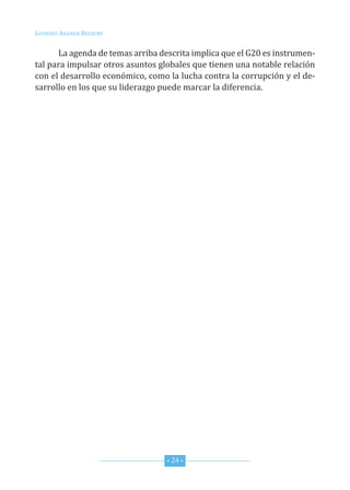 Lourdes ArAndA BezAury


      La agenda de temas arriba descrita implica que el G20 es instrumen-
tal para impulsar otros asuntos globales que tienen una notable relación
con el desarrollo económico, como la lucha contra la corrupción y el de-
sarrollo en los que su liderazgo puede marcar la diferencia.




                                  * 24 *
 