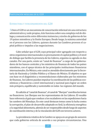 PArticiPAción MexicAnA en eL G20


estructurA y funcionAMiento deL G20

Si bien el G20 es un mecanismo de concertación informal sin una estructura
administrativa y sede propias, éste funciona sobre una compleja red de diá-
logo y comunicación entre diferentes instancias y niveles de gobierno de los
19 países miembros y la unión europea. desde luego, la máxima autoridad
en el proceso son los Líderes, quienes durante las cumbres proveen el ca-
pital político e impulso a las negociaciones.

       cabe señalar que el G20, cuyo principal valor agregado con respecto a
otros organismos internacionales es precisamente el capital político y el nivel
de diálogo que facilita la presencia de los Líderes, organiza su agenda en dos
canales. Por una parte, existe un “canal de finanzas” a cargo de los goberna-
dores de los bancos centrales y los ministros de finanzas de todos los países
miembros, con el apoyo técnico de las principales instituciones financieras
internacionales. en México, este canal es atendido directamente por la secre-
taría de hacienda y crédito Público y el Banco de México. el objetivo es que
con base en el diagnóstico y recomendaciones elaborados por los ministros
de finanzas, los Líderes puedan impulsar la coordinación de las políticas eco-
nómicas y financieras a nivel internacional y nacional para lograr un orden
más próspero, equilibrado y sustentable en todas las regiones del mundo.

       en adición al “canal de finanzas”, el canal de “sherpas” coordina los temas
no financieros. Los sherpas son los representantes de los Líderes. el vocablo
hace referencia al guía que conduce a los escaladores en las expediciones hacia
las cumbres del himalaya. en este canal destacan temas como la lucha contra
la corrupción, el plan de desarrollo adoptado en seúl, la eficiencia energética
y la seguridad alimentaria, además de ser responsables desde luego de aspectos
de coordinación interna y de la vinculación del G20 con terceros actores.

      La presidencia rotativa de la cumbre se apoya en un grupo de asesores
que cada gobierno articula de acuerdo a sus propias circunstancias. una

                                      * 25 *
 