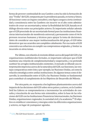 Lourdes ArAndA BezAury


forma de proveer continuidad de una cumbre a otra ha sido la formación de
una “troika” del G20, compuesta por la presidencia pasada, en turno y futura.
Al funcionar como un órgano consultivo, esta figura asegura cierta continui-
dad y consistencia entre las cumbres sin incurrir en el alto costo adminis-
trativo de crear un secretariado y minar la flexibilidad del G20, basada en el
diálogo directo entre sus principales actores. es importante señalar además
que el G20 prescinde de un secretariado formal pues las instituciones finan-
cieras internacionales de membresía universal y permanente como el fMi le
proveen recursos humanos y técnicos para apoyar la toma de decisiones.
Antes de considerar una mayor institucionalización del grupo, el G20 debe
demostrar que sus acuerdos son cumplidos cabalmente. Por esa razón el G20
concentra sus esfuerzos en cumplir sus compromisos originales, y limitar su
incursión en otros temas.

       Por último, con relación al creciente debate acerca del papel del G20 y las
organizaciones multilaterales formales, es importante subrayar que el G20
mantiene una relación de complementariedad y cooperación, y no pretende
sustituir los arreglos institucionales existentes. A menudo se difunde una in-
terpretación imprecisa acerca de la naturaleza del G20, sus funciones, las ven-
tajas comparativas entre éste y por ejemplo, las naciones unidas, así como la
relación estratégica entre ambas instituciones. en algunos temas como el de-
sarrollo, la coordinación entre el G20 y las naciones unidas es fundamental
para contribuir al cumplimiento de los objetivos de desarrollo del Milenio.

       Por otra parte, en respuesta a los legítimos planteamientos acerca del
impacto de las decisiones del G20 sobre otros países y actores, en la cumbre
seúl los Líderes se comprometieron a incrementar las actividades de con-
sulta y vinculación de una forma más sistemática, sobre la base de las rela-
ciones del G20 con las instituciones financieras internacionales, las naciones
unidas, organizaciones regionales, la sociedad civil y la academia.25 el obje-
tivo es establecer conexiones y sinergias entre las diferentes organizaciones
y actores, en lugar de yuxtaponer agendas.


25 G20, The G20 Seoul Summit…, párrafo 73.



                                        * 26 *
 