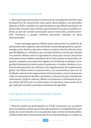 Presencia mexicana en el G20

México participa activamente en el proceso de consolidación del G20 como
principal foro de concertación entre países desarrollados y en desarrollo.
Además, el G20 es también una oportunidad para que México profundice su
interacción con países que revisten especial importancia para su política ex-
terior, ya que son nuestros principales socios comerciales, proveen inver-
sión extranjera, y porque tenemos posiciones comunes en foros
internacionales.

        como estrategia general, México desea aprovechar su condición de
país puente entre regiones, aprovechando su posición geopolítica y geoes-
tratégica entre América del norte, América central y América del sur; como
país del Atlántico y el Pacífico; y por sus lazos históricos con europa. Aunado
a lo anterior, México tiene la capacidad de actuar para acercar posiciones
entre países desarrollados (miembros de la ocde) y países en desarrollo, con
quienes comparte preocupaciones ligadas al crecimiento económico, la se-
guridad alimentaria, la lucha contra la pobreza y el cambio climático, el co-
mercio internacional y las reformas a las organizaciones de la gobernanza
global. Así, México tiene la interlocución y las características para ser un
facilitador natural en las negociaciones internacionales, y acercar posiciones
sobre los apremiantes desafíos económicos y financieros que actualmente
enfrentamos. dicho lo anterior, México no promueve la formación de gru-
pos dentro del G20, para no distorsionar su naturaleza como un foro en el
que cada país miembro participa en términos de igualdad.


Participación de México en las cumbres del G20

Estabilidad económica mundial

México ha tenido una participación en el G20 consistente con su política
macroeconómica, misma que ha buscado mantener la estabilidad fiscal por
medio de un incremento en la recaudación, bajos niveles de deuda pública
y déficit moderado. el manejo atinado de la economía del país se tradujo en

                                     * 27 *
 