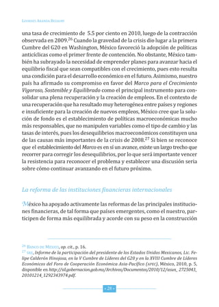 Lourdes ArAndA BezAury


una tasa de crecimiento de 5.5 por ciento en 2010, luego de la contracción
observada en 2009.26 cuando la gravedad de la crisis dio lugar a la primera
cumbre del G20 en Washington, México favoreció la adopción de políticas
anticíclicas como el primer frente de contención. no obstante, México tam-
bién ha subrayado la necesidad de emprender planes para avanzar hacia el
equilibrio fiscal que sean compatibles con el crecimiento, pues esto resulta
una condición para el desarrollo económico en el futuro. Asimismo, nuestro
país ha afirmado su compromiso en favor del Marco para el Crecimiento
Vigoroso, Sostenible y Equilibrado como el principal instrumento para con-
solidar una plena recuperación y la creación de empleos. en el contexto de
una recuperación que ha resultado muy heterogénea entre países y regiones
e insuficiente para la creación de nuevos empleos, México cree que la solu-
ción de fondo es el establecimiento de políticas macroeconómicas mucho
más responsables, que no manipulen variables como el tipo de cambio y las
tasas de interés, pues los desequilibrios macroeconómicos constituyen una
de las causas más importantes de la crisis de 2008.27 si bien se reconoce
que el establecimiento del Marco es en sí un avance, existe un largo trecho que
recorrer para corregir los desequilibrios, por lo que será importante vencer
la resistencia para reconocer el problema y establecer una discusión seria
sobre cómo continuar avanzando en el futuro próximo.


La reforma de las instituciones financieras internacionales

México ha apoyado activamente las reformas de las principales institucio-
nes financieras, de tal forma que países emergentes, como el nuestro, par-
ticipen de forma más equilibrada y acorde con su peso en la construcción



26 BAnco de México, op. cit., p. 16.
27 sre, Informe de la participación del presidente de los Estados Unidos Mexicanos, Lic. Fe-

lipe Calderón Hinojosa, en la V Cumbre de Líderes del G20 y en la XVIII Cumbre de Líderes
Económicos del Foro de Cooperación Económica Asia-Pacífico (APEC), México, 2010, p. 5,
disponible en http://sil.gobernacion.gob.mx/Archivos/Documentos/2010/12/asun_ 2725043_
20101214_1292343974.pdf.


                                           * 28 *
 