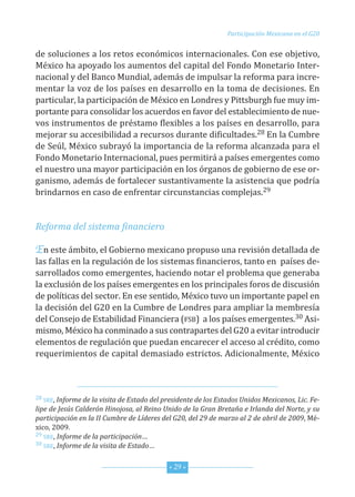 Participación Mexicana en el G20


de soluciones a los retos económicos internacionales. con ese objetivo,
México ha apoyado los aumentos del capital del fondo Monetario inter-
nacional y del Banco Mundial, además de impulsar la reforma para incre-
mentar la voz de los países en desarrollo en la toma de decisiones. en
particular, la participación de México en Londres y Pittsburgh fue muy im-
portante para consolidar los acuerdos en favor del establecimiento de nue-
vos instrumentos de préstamo flexibles a los países en desarrollo, para
mejorar su accesibilidad a recursos durante dificultades.28 en la cumbre
de seúl, México subrayó la importancia de la reforma alcanzada para el
fondo Monetario internacional, pues permitirá a países emergentes como
el nuestro una mayor participación en los órganos de gobierno de ese or-
ganismo, además de fortalecer sustantivamente la asistencia que podría
brindarnos en caso de enfrentar circunstancias complejas.29


Reforma del sistema financiero

En este ámbito, el Gobierno mexicano propuso una revisión detallada de
las fallas en la regulación de los sistemas financieros, tanto en países de-
sarrollados como emergentes, haciendo notar el problema que generaba
la exclusión de los países emergentes en los principales foros de discusión
de políticas del sector. en ese sentido, México tuvo un importante papel en
la decisión del G20 en la cumbre de Londres para ampliar la membresía
del consejo de estabilidad financiera (fsB) a los países emergentes.30 Asi-
mismo, México ha conminado a sus contrapartes del G20 a evitar introducir
elementos de regulación que puedan encarecer el acceso al crédito, como
requerimientos de capital demasiado estrictos. Adicionalmente, México



28 sre, Informe de la visita de Estado del presidente de los Estados Unidos Mexicanos, Lic. Fe-

lipe de Jesús Calderón Hinojosa, al Reino Unido de la Gran Bretaña e Irlanda del Norte, y su
participación en la II Cumbre de Líderes del G20, del 29 de marzo al 2 de abril de 2009, Mé-
xico, 2009.
29 sre, Informe de la participación…
30 sre, Informe de la visita de Estado…



                                            * 29 *
 