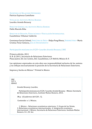 G20_OKK:Layout 1 12/7/11 12:57 PM Page 2




         SECREtARIA dE RELACIonES ExtERIoRES
         Patricia Espinosa Cantellano

         tItuLAR dEL InStItuto MAtíAS RoMERo
         Lourdes Aranda Bezaury

         dIRECtoR GEnERAL dEL InStItuto MAtíAS RoMERo
         Pablo Macedo Riba

         dIRECtoR dE dIfuSIón, PuBLICACIonES y VInCuLACIón IntERnACIonAL
         Cuauhtémoc Villamar Calderón

         Constanza García Colomé, dIRECtoRA dE ÁREA * didya fong olmos, SuBdIRECtoRA * María
         Cristina tovar Gómora, JEfA dE dEPARtAMEnto


         Participación mexicana en el G20 * Lourdes Aranda Bezaury | SRE

         Primera edición, 2011
         d. R. © 2011, Secretaría de Relaciones Exteriores
         Plaza Juárez 20, Col. Centro, del. Cuauhtémoc, C.P. 06010, México d. f.

         Las opiniones expresadas en esta obra son responsabilidad exclusiva de los autores
         y no reflejan necesariamente la posición de la Secretaría de Relaciones Exteriores.

         Impreso y hecho en México * Printed in Mexico



           SRE
           337.1
           AR662

                   Aranda Bezaury, Lourdes.

                     Participación mexicana en el G20 / Lourdes Aranda Bezaury. – México: Secretaría
                   de Relaciones Exteriores, Instituto Matías Romero, 2011.

                   36 p. –(Cuadernos del G20 ; 1).

                   Contenido: v. 1. México.

                      1. México – Relaciones económicas exteriores. 2. Grupo de los Veinte.
                   3. Relaciones económicas internacionales. 4. Integración económica
                   internacional. I. México. Secretaría de Relaciones Exteriores. Instituto Matías
                   Romero. II. t. III. Ser.
 