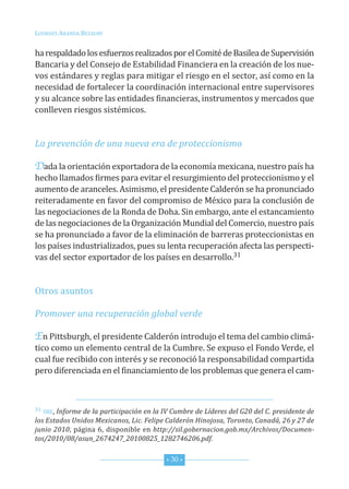 Lourdes ArAndA BezAury


ha respaldado los esfuerzos realizados por el comité de Basilea de supervisión
Bancaria y del consejo de estabilidad financiera en la creación de los nue-
vos estándares y reglas para mitigar el riesgo en el sector, así como en la
necesidad de fortalecer la coordinación internacional entre supervisores
y su alcance sobre las entidades financieras, instrumentos y mercados que
conlleven riesgos sistémicos.


La prevención de una nueva era de proteccionismo

Dada la orientación exportadora de la economía mexicana, nuestro país ha
hecho llamados firmes para evitar el resurgimiento del proteccionismo y el
aumento de aranceles. Asimismo, el presidente calderón se ha pronunciado
reiteradamente en favor del compromiso de México para la conclusión de
las negociaciones de la ronda de doha. sin embargo, ante el estancamiento
de las negociaciones de la organización Mundial del comercio, nuestro país
se ha pronunciado a favor de la eliminación de barreras proteccionistas en
los países industrializados, pues su lenta recuperación afecta las perspecti-
vas del sector exportador de los países en desarrollo.31


otros asuntos

Promover una recuperación global verde

En Pittsburgh, el presidente calderón introdujo el tema del cambio climá-
tico como un elemento central de la cumbre. se expuso el fondo Verde, el
cual fue recibido con interés y se reconoció la responsabilidad compartida
pero diferenciada en el financiamiento de los problemas que genera el cam-



31 sre, Informe de la participación en la IV Cumbre de Líderes del G20 del C. presidente de

los Estados Unidos Mexicanos, Lic. Felipe Calderón Hinojosa, Toronto, Canadá, 26 y 27 de
junio 2010, página 6, disponible en http://sil.gobernacion.gob.mx/Archivos/Documen-
tos/2010/08/asun_2674247_20100825_1282746206.pdf.


                                          * 30 *
 
