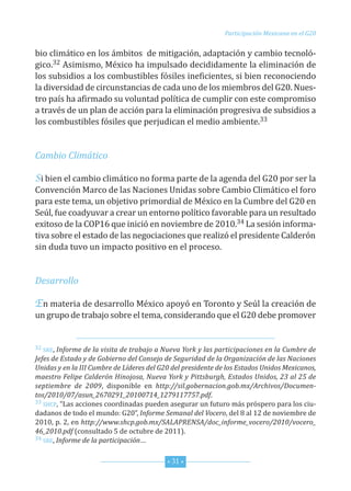 Participación Mexicana en el G20


bio climático en los ámbitos de mitigación, adaptación y cambio tecnoló-
gico.32 Asimismo, México ha impulsado decididamente la eliminación de
los subsidios a los combustibles fósiles ineficientes, si bien reconociendo
la diversidad de circunstancias de cada uno de los miembros del G20. nues-
tro país ha afirmado su voluntad política de cumplir con este compromiso
a través de un plan de acción para la eliminación progresiva de subsidios a
los combustibles fósiles que perjudican el medio ambiente.33


Cambio Climático

Si bien el cambio climático no forma parte de la agenda del G20 por ser la
convención Marco de las naciones unidas sobre cambio climático el foro
para este tema, un objetivo primordial de México en la cumbre del G20 en
seúl, fue coadyuvar a crear un entorno político favorable para un resultado

tiva sobre el estado de las negociaciones que realizó el presidente calderón
exitoso de la coP16 que inició en noviembre de 2010.34 La sesión informa-

sin duda tuvo un impacto positivo en el proceso.


Desarrollo

En materia de desarrollo México apoyó en toronto y seúl la creación de
un grupo de trabajo sobre el tema, considerando que el G20 debe promover


32 sre, Informe de la visita de trabajo a Nueva York y las participaciones en la Cumbre de
Jefes de Estado y de Gobierno del Consejo de Seguridad de la Organización de las Naciones
Unidas y en la III Cumbre de Líderes del G20 del presidente de los Estados Unidos Mexicanos,
maestro Felipe Calderón Hinojosa, Nueva York y Pittsburgh, Estados Unidos, 23 al 25 de
septiembre de 2009, disponible en http://sil.gobernacion.gob.mx/Archivos/Documen-
tos/2010/07/asun_2670291_20100714_1279117757.pdf.
33 shcP, “Las acciones coordinadas pueden asegurar un futuro más próspero para los ciu-

dadanos de todo el mundo: G20”, Informe Semanal del Vocero, del 8 al 12 de noviembre de
2010, p. 2, en http://www.shcp.gob.mx/SALAPRENSA/doc_informe_vocero/2010/vocero_
46_2010.pdf (consultado 5 de octubre de 2011).
34 sre, Informe de la participación…



                                           * 31 *
 