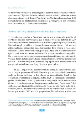 Lourdes ArAndA BezAury


el desarrollo sustentable a escala global, además de coadyuvar al cumpli-
miento de los objetivos de desarrollo del Milenio. Además, México sostiene
el compromiso de contribuir al Plan de Acción Multianual adoptado en seúl
para eliminar los obstáculos al crecimiento y coadyuvar a una economía
más sostenible y a la creación de empleos.


Balance del G20 y prioridades de la presidencia mexicana

A tres años de la debacle financiera que puso a la economía mundial al
borde del colapso, es irrefutable que el primer frente de defensa del G20
funcionó para evitar una recesión más profunda y prolongada y salvar mi-
llones de empleos; si bien el desempleo continúa en niveles críticamente
altos en algunas economías. dada la magnitud de la crisis y el riesgo que
implicaba la falta de coordinación, para el G20 fue fácil alcanzar acuerdos
que lo posicionaron como una institución relevante en la escena global.
sin embargo, en varios casos sus compromisos originales son aún objeti-
vos que deben materializarse. entre ellos destaca el de crear las condiciones
para un crecimiento vigoroso, sustentable y equilibrado en todo el mundo
que permita niveles de empleo y bienestar para todos.

       en 2011 el panorama económico mundial resulta muy delicado, qui-
zás en mayor grado que el 2008. Mientras que los mercados han reaccio-
nado de forma escéptica a los planes de consolidación fiscal en las
economías avanzadas en la segunda mitad de 2011, en las economías emer-
gentes se mantiene la preocupación ante el riesgo de un sobrecalentamiento
de sus economías que desemboque en nuevas burbujas financieras.35 sin
embargo, ante la creciente complejidad y riesgo de una nueva debacle fi-
nanciera, el G20 no ha encontrado el espacio de concertación y acción co-
lectiva que tuvo en 2008. Mientras que persisten diferendos acerca de la forma


35 fondo MonetArio internAcionAL, World Economic Outlook September 2011, Slowing Growth,

Rising Risks, Washington, d. c., fondo Monetario internacional, 2011, en http://www.imf.org/
external/pubs/ft/weo/2011/02/pdf/text.pdf (consultado el 5 de octubre 2011).


                                           * 32 *
 