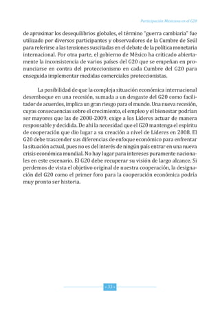 G20_OKK:Layout 1 12/7/11 11:13 AM Page 33




                                                              Participación Mexicana en el G20


         de aproximar los desequilibrios globales, el término “guerra cambiaria” fue
         utilizado por diversos participantes y observadores de la Cumbre de Seúl
         para referirse a las tensiones suscitadas en el debate de la política monetaria
         internacional. Por otra parte, el gobierno de México ha criticado abierta-
         mente la inconsistencia de varios países del G20 que se empeñan en pro-
         nunciarse en contra del proteccionismo en cada Cumbre del G20 para
         enseguida implementar medidas comerciales proteccionistas.

                La posibilidad de que la compleja situación económica internacional
         desemboque en una recesión, sumada a un desgaste del G20 como facili-
         tador de acuerdos, implica un gran riesgo para el mundo. una nueva recesión,
         cuyas consecuencias sobre el crecimiento, el empleo y el bienestar podrían
         ser mayores que las de 2008-2009, exige a los Líderes actuar de manera
         responsable y decidida. de ahí la necesidad que el G20 mantenga el espíritu
         de cooperación que dio lugar a su creación a nivel de Líderes en 2008. El
         G20 debe trascender sus diferencias de enfoque económico para enfrentar
         la situación actual, pues no es del interés de ningún país entrar en una nueva
         crisis económica mundial. no hay lugar para intereses puramente naciona-
         les en este escenario. El G20 debe recuperar su visión de largo alcance. Si
         perdemos de vista el objetivo original de nuestra cooperación, la designa-
         ción del G20 como el primer foro para la cooperación económica podría
         muy pronto ser historia.




                                              * 33 *
 
