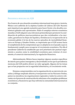 G20_OKK:Layout 1 12/7/11 11:13 AM Page 34




         PARtICIPACIón MExICAnA En EL G20


         PRESIdEnCIA MExICAnA dEL G20

         En el marco de una situación económica internacional muy grave e incierta,
         México será anfitrión de la séptima Cumbre de Líderes del G20. nuestro
         país impulsará una agenda sustantiva para hacer frente a los desafíos eco-
         nómicos globales más apremiantes. dado el complejo entorno económico
         mundial, el G20 adquiere una relevancia primordial para promover la coor-
         dinación de políticas macroeconómicas que den certidumbre a los mer-
         cados, garanticen los flujos de liquidez y fortalezcan la recuperación de la
         economía global. A la luz de los nuevos episodios de inestabilidad finan-
         ciera en Europa y Estados unidos, es importante que el G20 avance hacia
         el cumplimiento de los compromisos que se adoptaron en el pasado y que es
         fundamental cumplir para recuperar el crecimiento económico. Por ello el
         presidente Calderón ha establecido que será prioritario dar puntual segui-
         miento a asuntos como la estabilidad económica para reiniciar el creci-
         miento, el comercio internacional y la regulación financiera.

               Adicionalmente, México busca impulsar algunos asuntos específicos
         de interés para países emergentes y desarrollados en los que la presidencia
         mexicana del G20 podría ofrecer un valor agregado. Algunos de los temas
         que se han propuesto son la seguridad alimentaria y el crecimiento verde.

               Estamos comprometidos con la organización de un ejercicio de con-
         sultas y diálogo ampliado abierto y transparente con las naciones unidas,
         países no miembros, las organizaciones regionales y todos los actores rele-
         vantes en el proceso de construcción de soluciones a los complejos problemas
         económicos y financieros que hoy enfrenta la comunidad internacional en
         su conjunto.




                                            * 34 *
 