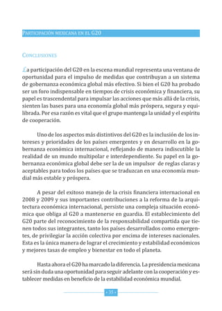 PArticiPAción MexicAnA en eL G20


concLusiones

La participación del G20 en la escena mundial representa una ventana de
oportunidad para el impulso de medidas que contribuyan a un sistema
de gobernanza económica global más efectivo. si bien el G20 ha probado
ser un foro indispensable en tiempos de crisis económica y financiera, su
papel es trascendental para impulsar las acciones que más allá de la crisis,
sienten las bases para una economía global más próspera, segura y equi-
librada. Por esa razón es vital que el grupo mantenga la unidad y el espíritu
de cooperación.

      uno de los aspectos más distintivos del G20 es la inclusión de los in-
tereses y prioridades de los países emergentes y en desarrollo en la go-
bernanza económica internacional, reflejando de manera indiscutible la
realidad de un mundo multipolar e interdependiente. su papel en la go-
bernanza económica global debe ser la de un impulsor de reglas claras y
aceptables para todos los países que se traduzcan en una economía mun-
dial más estable y próspera.

       A pesar del exitoso manejo de la crisis financiera internacional en
2008 y 2009 y sus importantes contribuciones a la reforma de la arqui-
tectura económica internacional, persiste una compleja situación econó-
mica que obliga al G20 a mantenerse en guardia. el establecimiento del
G20 parte del reconocimiento de la responsabilidad compartida que tie-
nen todos sus integrantes, tanto los países desarrollados como emergen-
tes, de privilegiar la acción colectiva por encima de intereses nacionales.
esta es la única manera de lograr el crecimiento y estabilidad económicos
y mejores tasas de empleo y bienestar en todo el planeta.

       hasta ahora el G20 ha marcado la diferencia. La presidencia mexicana
será sin duda una oportunidad para seguir adelante con la cooperación y es-
tablecer medidas en beneficio de la estabilidad económica mundial.

                                    * 35 *
 