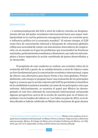 PArticiPAción MexicAnA en eL G20


introducción

La institucionalización del G20 a nivel de Líderes entraña un desplaza-
miento del eje del poder económico internacional hacia una mayor mul-
tipolaridad en la cual las potencias emergentes tienen un creciente peso
e influencia política en la economía mundial.1 Al mismo tiempo, el G20
como foro de concertación informal y búsqueda de soluciones globales
refleja una necesidad de contar con mecanismos innovadores de coopera-
ción, en un mundo en el que los problemas que trascienden las fronteras
nacionales, particularmente económicos y financieros, son cada vez más com-
plejos y hacen imperativa la acción coordinada de países desarrollados y
en desarrollo.

       el propósito de este cuaderno es realizar una revisión crítica de la
evolución del G20 a partir de su establecimiento a nivel de Líderes como
un foro fundamental para la concertación económica internacional, capaz
de ofrecer una alternativa para hacer frente a los retos globales. Primor-
dialmente, este ensayo se propone hacer una evaluación de los principales
logros y avances que la acción colectiva del G20 ha permitido en beneficio
de la estabilidad económica mundial, así como de los principales retos que
enfrenta. Adicionalmente, se examina el papel que México ha desem-
peñado en este foro informal de concertación internacional, incluyendo
algunas perspectivas acerca de la acción de nuestro país en el futuro in-
mediato. con la cumbre de Líderes en Los cabos en junio de 2012, en la úl-
tima década se habrán celebrado en México dos reuniones de gran alcance




1 Lourdes ArAndA BezAury y Berenice díAz ceBALLos PArAdA, “México y los cambios en la ar-

quitectura económica internacional”, en Blanca torres y Gustavo Vega (coords.), Relaciones
internacionales, México, el colegio de México (Los Grandes Problemas de México, vol. xii),
2010, pp. 651-673, disponible en http://2010.colmex.mx/16tomos/XII.pdf.


                                           *5*
 