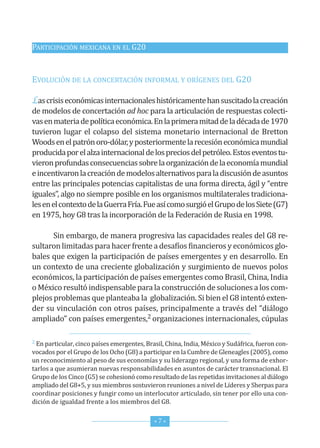 PArticiPAción MexicAnA en eL G20


eVoLución de LA concertAción inforMAL y oríGenes deL G20

Las crisis económicas internacionales históricamente han suscitado la creación
de modelos de concertación ad hoc para la articulación de respuestas colecti-
vas en materia de política económica. en la primera mitad de la década de 1970
tuvieron lugar el colapso del sistema monetario internacional de Bretton
Woods en el patrón oro-dólar, y posteriormente la recesión económica mundial
producida por el alza internacional de los precios del petróleo. estos eventos tu-
vieron profundas consecuencias sobre la organización de la economía mundial
e incentivaron la creación de modelos alternativos para la discusión de asuntos
entre las principales potencias capitalistas de una forma directa, ágil y “entre
iguales”, algo no siempre posible en los organismos multilaterales tradiciona-
les en el contexto de la Guerra fría. fue así como surgió el Grupo de los siete (G7)
en 1975, hoy G8 tras la incorporación de la federación de rusia en 1998.

       sin embargo, de manera progresiva las capacidades reales del G8 re-
sultaron limitadas para hacer frente a desafíos financieros y económicos glo-
bales que exigen la participación de países emergentes y en desarrollo. en
un contexto de una creciente globalización y surgimiento de nuevos polos
económicos, la participación de países emergentes como Brasil, china, india
o México resultó indispensable para la construcción de soluciones a los com-
plejos problemas que planteaba la globalización. si bien el G8 intentó exten-
der su vinculación con otros países, principalmente a través del “diálogo
ampliado” con países emergentes,2 organizaciones internacionales, cúpulas

2 en particular, cinco países emergentes, Brasil, china, india, México y sudáfrica, fueron con-

vocados por el Grupo de los ocho (G8) a participar en la cumbre de Gleneagles (2005), como
un reconocimiento al peso de sus economías y su liderazgo regional, y una forma de exhor-
tarlos a que asumieran nuevas responsabilidades en asuntos de carácter transnacional. el
Grupo de los cinco (G5) se cohesionó como resultado de las repetidas invitaciones al diálogo
ampliado del G8+5, y sus miembros sostuvieron reuniones a nivel de Líderes y sherpas para
coordinar posiciones y fungir como un interlocutor articulado, sin tener por ello una con-
dición de igualdad frente a los miembros del G8.


                                             *7*
 