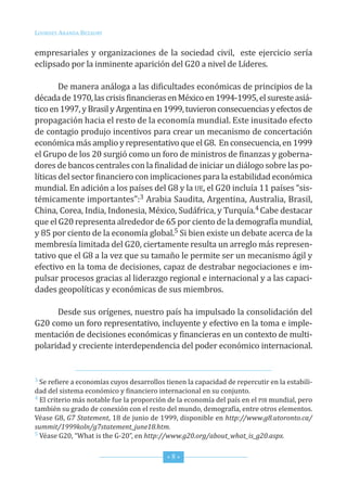 Lourdes ArAndA BezAury


empresariales y organizaciones de la sociedad civil, este ejercicio sería
eclipsado por la inminente aparición del G20 a nivel de Líderes.

        de manera análoga a las dificultades económicas de principios de la
década de 1970, las crisis financieras en México en 1994-1995, el sureste asiá-
tico en 1997, y Brasil y Argentina en 1999, tuvieron consecuencias y efectos de
propagación hacia el resto de la economía mundial. este inusitado efecto
de contagio produjo incentivos para crear un mecanismo de concertación
económica más amplio y representativo que el G8. en consecuencia, en 1999
el Grupo de los 20 surgió como un foro de ministros de finanzas y goberna-
dores de bancos centrales con la finalidad de iniciar un diálogo sobre las po-
líticas del sector financiero con implicaciones para la estabilidad económica
mundial. en adición a los países del G8 y la ue, el G20 incluía 11 países “sis-
témicamente importantes”:3 Arabia saudita, Argentina, Australia, Brasil,
china, corea, india, indonesia, México, sudáfrica, y turquía.4 cabe destacar
que el G20 representa alrededor de 65 por ciento de la demografía mundial,
y 85 por ciento de la economía global.5 si bien existe un debate acerca de la
membresía limitada del G20, ciertamente resulta un arreglo más represen-
tativo que el G8 a la vez que su tamaño le permite ser un mecanismo ágil y
efectivo en la toma de decisiones, capaz de destrabar negociaciones e im-
pulsar procesos gracias al liderazgo regional e internacional y a las capaci-
dades geopolíticas y económicas de sus miembros.

      desde sus orígenes, nuestro país ha impulsado la consolidación del
G20 como un foro representativo, incluyente y efectivo en la toma e imple-
mentación de decisiones económicas y financieras en un contexto de multi-
polaridad y creciente interdependencia del poder económico internacional.


3 se refiere a economías cuyos desarrollos tienen la capacidad de repercutir en la estabili-

dad del sistema económico y financiero internacional en su conjunto.
4 el criterio más notable fue la proporción de la economía del país en el PiB mundial, pero

también su grado de conexión con el resto del mundo, demografía, entre otros elementos.
Véase G8, G7 Statement, 18 de junio de 1999, disponible en http://www.g8.utoronto.ca/
summit/1999koln/g7statement_june18.htm.
5 Véase G20, “What is the G-20”, en http://www.g20.org/about_what_is_g20.aspx.



                                           *8*
 