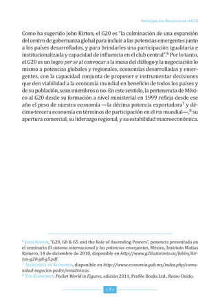 Participación Mexicana en el G20


como ha sugerido John Kirton, el G20 es “la culminación de una expansión
del centro de gobernanza global para incluir a las potencias emergentes junto
a los países desarrollados, y para brindarles una participación igualitaria e
institucionalizada y capacidad de influencia en el club central”.6 Por lo tanto,
el G20 es un logro per se al convocar a la mesa del diálogo y la negociación lo
mismo a potencias globales y regionales, economías desarrolladas y emer-
gentes, con la capacidad conjunta de proponer e instrumentar decisiones
que den viabilidad a la economía mundial en beneficio de todos los países y
de su población, sean miembros o no. en este sentido, la pertenencia de Méxi-
co al G20 desde su formación a nivel ministerial en 1999 refleja desde ese
año el peso de nuestra economía —la décima potencia exportadora7 y dé-
cimo tercera economía en términos de participación en el PiB mundial—,8 su
apertura comercial, su liderazgo regional, y su estabilidad macroeconómica.




6 John Kirton, “G20, G8 & G5 and the role of Ascending Powers”, ponencia presentada en
el seminario El sistema internacional y las potencias emergentes, México, instituto Matías
romero, 14 de diciembre de 2010, disponible en http://www.g20.utoronto.ca/biblio/kir-
ton-g20-g8-g5.pdf.
7 secretAríA de econoMíA, disponible en http://www.economia.gob.mx/index.php/comu-

nidad-negocios-padre/estadisticas.
8 the econoMist. Pocket World in Figures, edición 2011, Profile Books Ltd., reino unido.



                                           *9*
 