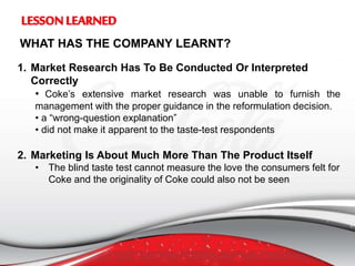 WHAT HAS THE COMPANY LEARNT?
1. Market Research Has To Be Conducted Or Interpreted
Correctly
• Coke’s extensive market research was unable to furnish the
management with the proper guidance in the reformulation decision.
• a “wrong-question explanation”
• did not make it apparent to the taste-test respondents
2. Marketing Is About Much More Than The Product Itself
• The blind taste test cannot measure the love the consumers felt for
Coke and the originality of Coke could also not be seen
 
