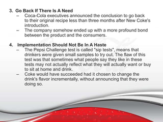 3. Go Back If There Is A Need
– Coca-Cola executives announced the conclusion to go back
to their original recipe less than three months after New Coke's
introduction.
– The company somehow ended up with a more profound bond
between the product and the consumers.
4. Implementation Should Not Be In A Haste
– The Pepsi Challenge test is called "sip tests", means that
drinkers were given small samples to try out. The flaw of this
test was that sometimes what people say they like in these
tests may not actually reflect what they will actually want or buy
to sit at home and drink.
– Coke would have succeeded had it chosen to change the
drink's flavor incrementally, without announcing that they were
doing so.
 