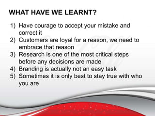 1) Have courage to accept your mistake and
correct it
2) Customers are loyal for a reason, we need to
embrace that reason
3) Research is one of the most critical steps
before any decisions are made
4) Branding is actually not an easy task
5) Sometimes it is only best to stay true with who
you are
WHAT HAVE WE LEARNT?
 