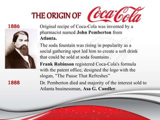 1886 Original recipe of Coca-Cola was invented by a
pharmacist named John Pemberton from
Atlanta.
The soda fountain was rising in popularity as a
social gathering spot led him to create a soft drink
that could be sold at soda fountains .
Frank Robinson registered Coca-Cola's formula
with the patent office, designed the logo with the
slogan, "The Pause That Refreshes”
1888 Dr. Pemberton died and majority of the interest sold to
Atlanta businessman, Asa G. Candler.
 