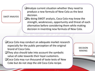 Analyze current situation whether they need to
produce a new formula of New Cola as the best
decision.
By doing SWOT analysis, Coca Cola may know the
strength, weaknesses, opportunity and threat of each
alternative before considering them while making
decision in inventing new formula of New Cola.
Coca Cola may conduct an adequate market research
especially for the public perception of the original
brand of Coca Cola.
They also should take into account the symbolic
value of coke towards their loyal customers.
Coca Cola may run thousand of taste tests of New
Coke but do not stop the old Coca Cola recipe.
SWOT ANALYSIS
DECISION
MAKING
 