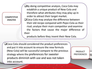 By doing competitive analysis, Coca Cola may
establish a unique product of New Cola and
therefore what attributes they may play up in
order to attract their target market.
Coca Cola may analyze the difference between
their old recipe compared with Pepsi-Cola as their
rival; analyze their main competitor and examine
the factors that cause the major difference of
their
products before they invent their New Cola.
COMPETITIVE
ANALYSIS
Coca Cola should considered the product preferences
and put it into account to ensure the new formula
(New Cola) will be successful compare to the previous
strategy where the preferences for sweeter
products diminish with use and was not taken
into account.
PRODUCT
PREFERENCES
 