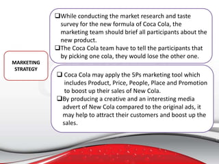 While conducting the market research and taste
survey for the new formula of Coca Cola, the
marketing team should brief all participants about the
new product.
The Coca Cola team have to tell the participants that
by picking one cola, they would lose the other one.
MARKETING
STRATEGY
 Coca Cola may apply the 5Ps marketing tool which
includes Product, Price, People, Place and Promotion
to boost up their sales of New Cola.
By producing a creative and an interesting media
advert of New Cola compared to the original ads, it
may help to attract their customers and boost up the
sales.
 