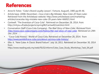 • Anne B. Fisher. “Coke’s Brand Loyalty Lesson”, Fortune, August5, 1985 pp.44-46.
• Article base. (2008, December). Coca-Cola’s Big Mistake: New Coke 20 Years Later.
Retrieved From the Articlebase website: http://www.articlesbase.com/marketing-
articles/cocacolas-big-mistake-new-coke-20-years-later-666921.html
• Cantwell. “The Invention of Coca-Cola”. Retrieved on December 28, 2014. from
http://iml.jou.ufl.edu/projects/spring08/Cantwell/invention.html
• Conversation Staff (Coca Cola Company). The Real Story of New Coke. Retrieved from
http://www.coca-colacompany.com/history/the-real-story-of-new-coke. Retrieved on 29th
Dec 2014.
• “Coca-Cola History”. World of Coca-Cola. Retrieved on December 28, 2014. from
http://www.worldofcoca-cola.com/about-us/coca-cola-history/
• Ellie. K. “New Coke: A Classic Brand Failure”. July 16, 2011. Retrieved on December 30, 2014
from
http://www.reading.edu.my/web/FILES/inform/Coke_Case_Study_Workshop_Task_EK.pdf
 