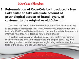 1. Reformulation of Coca-Cola by introduced a New
Coke failed to take adequate account of
psychological aspects of brand loyalty of
customer to the original or old Coke.
Coca-cola has made serious methodological mistakes in constructing
its taste tests of market research. From 200,000 consumers who took the
test, only 30,000 or 40,000 actually tasted the new formula & they were not
informed what they were tasting a new formula of coke.
Therefore most consumers had no idea of their preferences as loyal
coke customer are loyal to the taste of old and original coke. They were
not clearly advised that their responses might bring to the termination
taste of the original and old Coke formula.
 