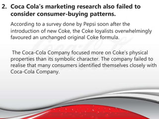 2. Coca Cola’s marketing research also failed to
consider consumer-buying patterns.
According to a survey done by Pepsi soon after the
introduction of new Coke, the Coke loyalists overwhelmingly
favoured an unchanged original Coke formula.
The Coca-Cola Company focused more on Coke’s physical
properties than its symbolic character. The company failed to
realise that many consumers identified themselves closely with
Coca-Cola Company.
 