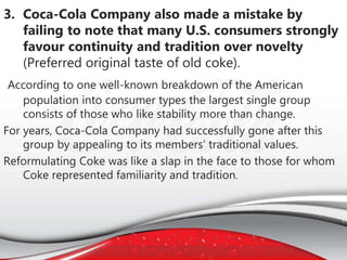 3. Coca-Cola Company also made a mistake by
failing to note that many U.S. consumers strongly
favour continuity and tradition over novelty
(Preferred original taste of old coke).
According to one well-known breakdown of the American
population into consumer types the largest single group
consists of those who like stability more than change.
For years, Coca-Cola Company had successfully gone after this
group by appealing to its members’ traditional values.
Reformulating Coke was like a slap in the face to those for whom
Coke represented familiarity and tradition.
 