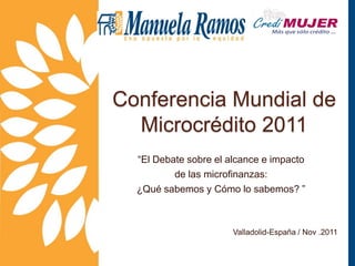 Conferencia Mundial de
  Microcrédito 2011
  “El Debate sobre el alcance e impacto
          de las microfinanzas:
  ¿Qué sabemos y Cómo lo sabemos? ”



                       Valladolid-España / Nov .2011
 