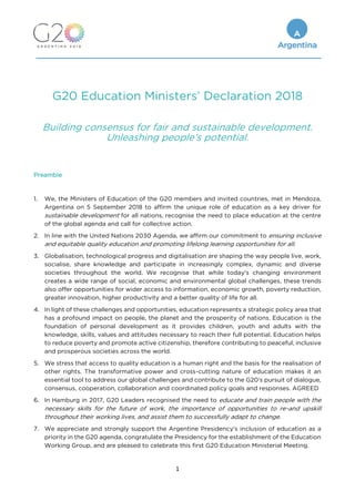 1
G20 Education Ministers’ Declaration 2018
Building consensus for fair and sustainable development.
Unleashing people’s potential.
Preamble
1. We, the Ministers of Education of the G20 members and invited countries, met in Mendoza,
Argentina on 5 September 2018 to affirm the unique role of education as a key driver for
sustainable development for all nations, recognise the need to place education at the centre
of the global agenda and call for collective action.
2. In line with the United Nations 2030 Agenda, we affirm our commitment to ensuring inclusive
and equitable quality education and promoting lifelong learning opportunities for all.
3. Globalisation, technological progress and digitalisation are shaping the way people live, work,
socialise, share knowledge and participate in increasingly complex, dynamic and diverse
societies throughout the world. We recognise that while today's changing environment
creates a wide range of social, economic and environmental global challenges, these trends
also offer opportunities for wider access to information, economic growth, poverty reduction,
greater innovation, higher productivity and a better quality of life for all.
4. In light of these challenges and opportunities, education represents a strategic policy area that
has a profound impact on people, the planet and the prosperity of nations. Education is the
foundation of personal development as it provides children, youth and adults with the
knowledge, skills, values and attitudes necessary to reach their full potential. Education helps
to reduce poverty and promote active citizenship, therefore contributing to peaceful, inclusive
and prosperous societies across the world.
5. We stress that access to quality education is a human right and the basis for the realisation of
other rights. The transformative power and cross-cutting nature of education makes it an
essential tool to address our global challenges and contribute to the G20’s pursuit of dialogue,
consensus, cooperation, collaboration and coordinated policy goals and responses. AGREED
6. In Hamburg in 2017, G20 Leaders recognised the need to educate and train people with the
necessary skills for the future of work, the importance of opportunities to re-and upskill
throughout their working lives, and assist them to successfully adapt to change.
7. We appreciate and strongly support the Argentine Presidency's inclusion of education as a
priority in the G20 agenda, congratulate the Presidency for the establishment of the Education
Working Group, and are pleased to celebrate this first G20 Education Ministerial Meeting.
 