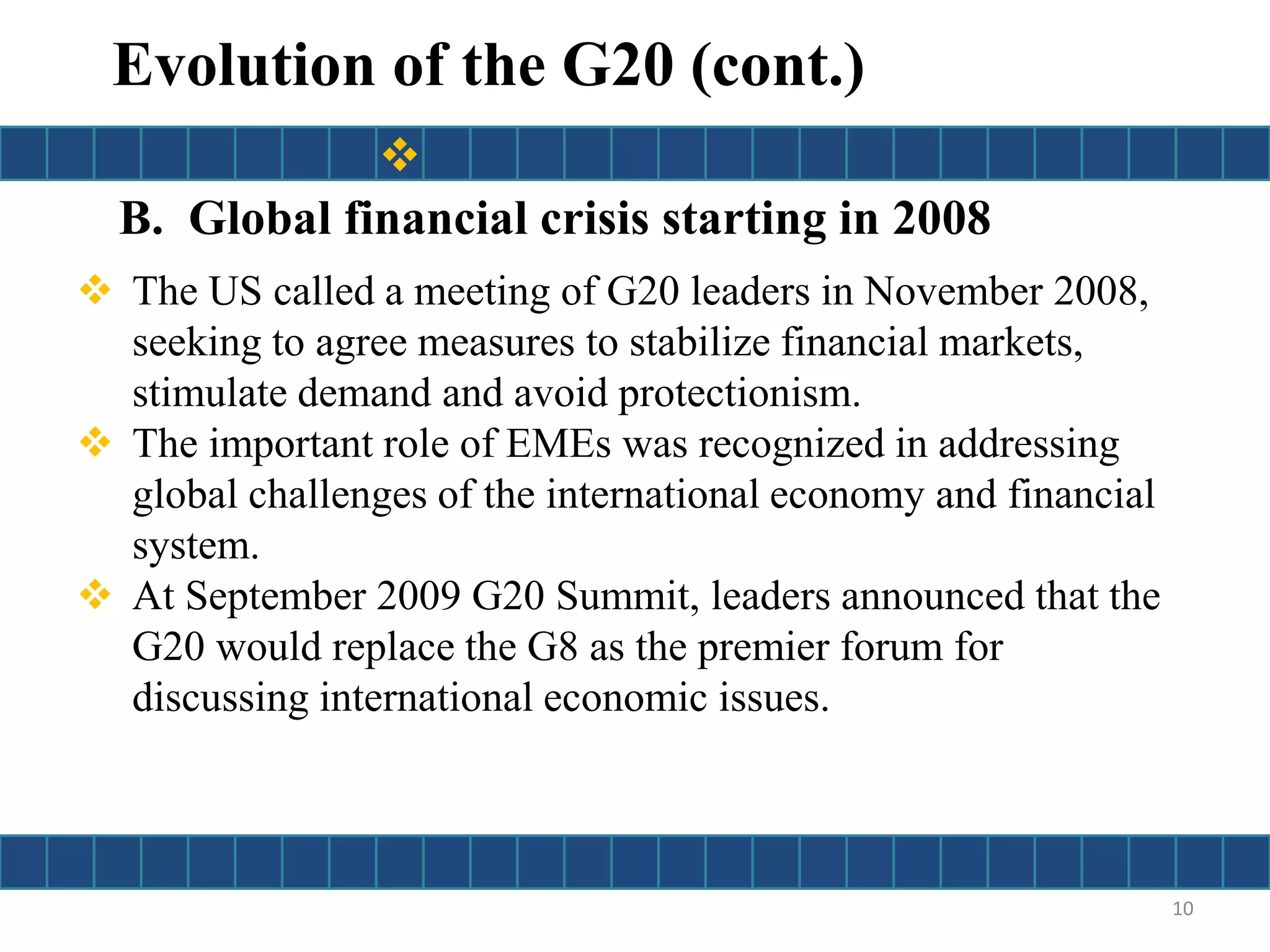 B. Global financial crisis starting in 2008
 The US called a meeting of G20 leaders in November 2008,
seeking to agree measures to stabilize financial markets,
stimulate demand and avoid protectionism.
 The important role of EMEs was recognized in addressing
global challenges of the international economy and financial
system.
 At September 2009 G20 Summit, leaders announced that the
G20 would replace the G8 as the premier forum for
discussing international economic issues.
10
Evolution of the G20 (cont.)

 