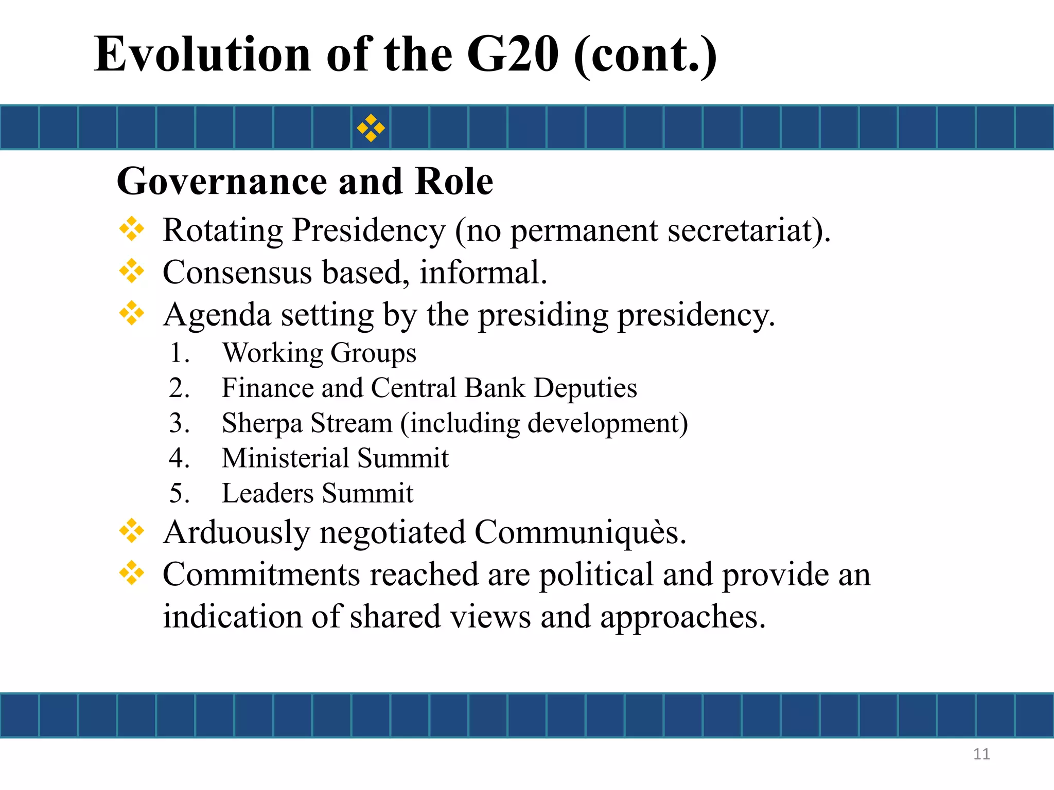 Governance and Role
 Rotating Presidency (no permanent secretariat).
 Consensus based, informal.
 Agenda setting by the presiding presidency.
1. Working Groups
2. Finance and Central Bank Deputies
3. Sherpa Stream (including development)
4. Ministerial Summit
5. Leaders Summit
 Arduously negotiated Communiquès.
 Commitments reached are political and provide an
indication of shared views and approaches.
11
Evolution of the G20 (cont.)

 