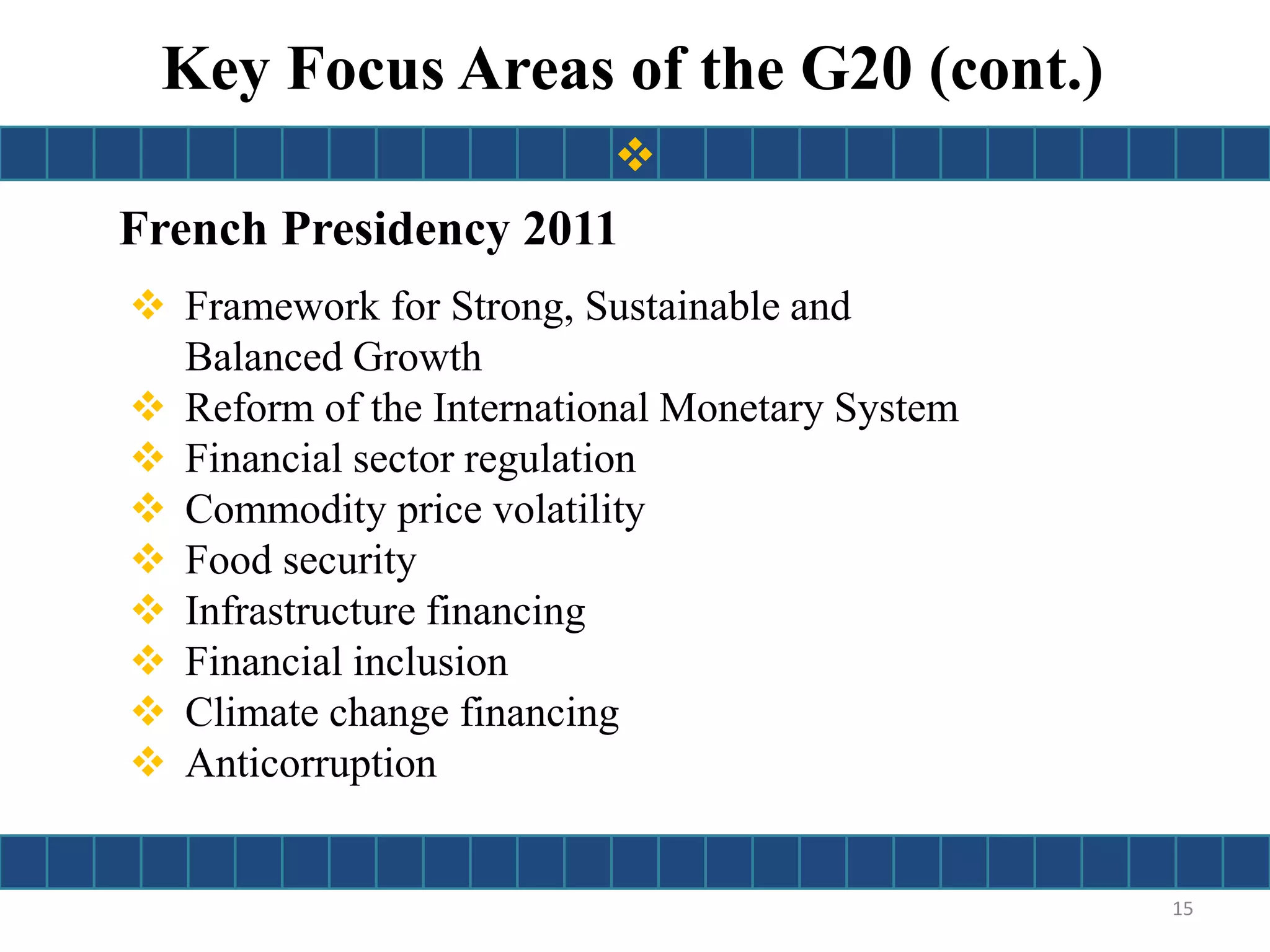 French Presidency 2011
 Framework for Strong, Sustainable and
Balanced Growth
 Reform of the International Monetary System
 Financial sector regulation
 Commodity price volatility
 Food security
 Infrastructure financing
 Financial inclusion
 Climate change financing
 Anticorruption
Key Focus Areas of the G20 (cont.)
15

 
