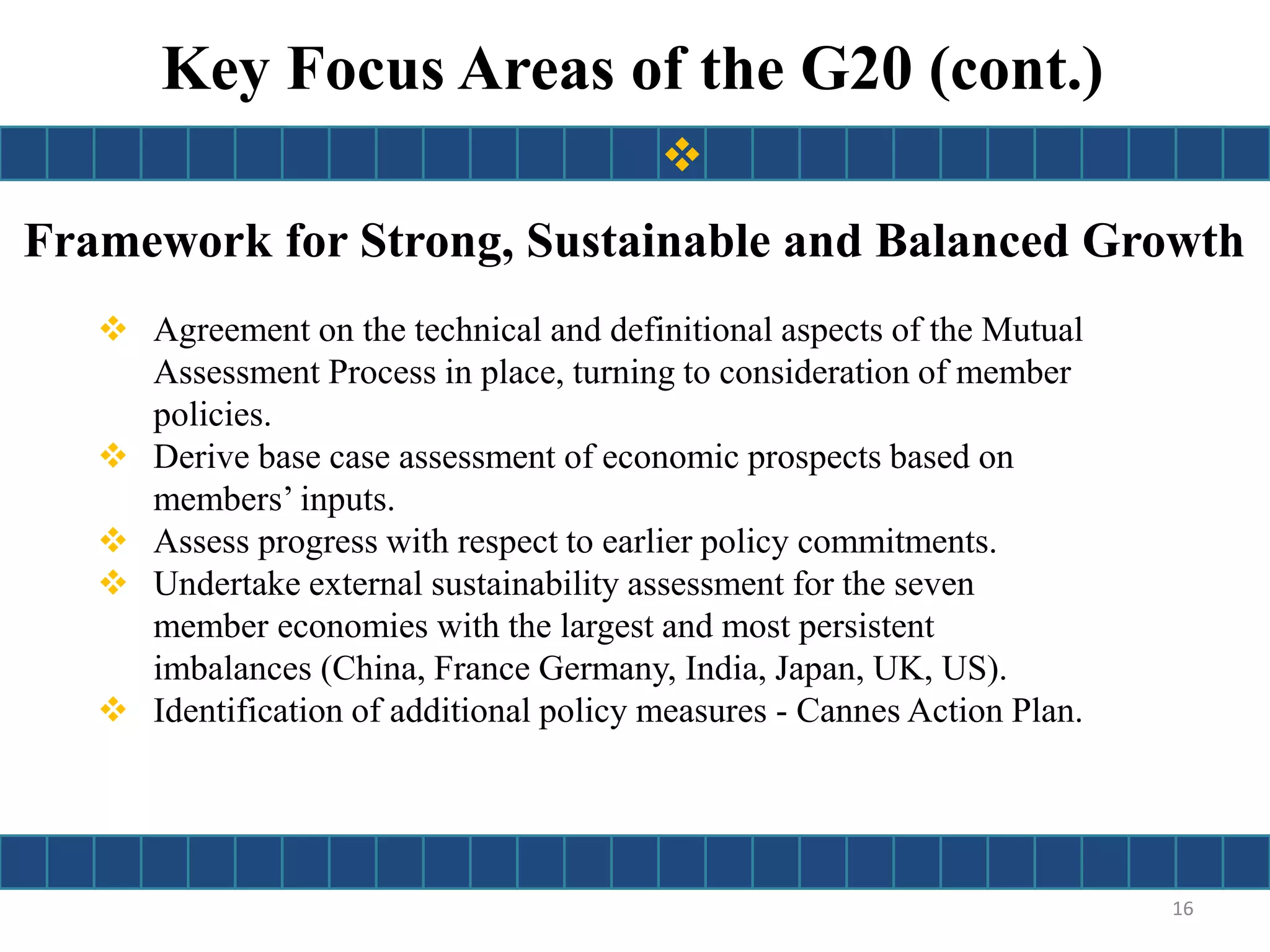 Framework for Strong, Sustainable and Balanced Growth
 Agreement on the technical and definitional aspects of the Mutual
Assessment Process in place, turning to consideration of member
policies.
 Derive base case assessment of economic prospects based on
members’ inputs.
 Assess progress with respect to earlier policy commitments.
 Undertake external sustainability assessment for the seven
member economies with the largest and most persistent
imbalances (China, France Germany, India, Japan, UK, US).
 Identification of additional policy measures - Cannes Action Plan.
16
Key Focus Areas of the G20 (cont.)

 