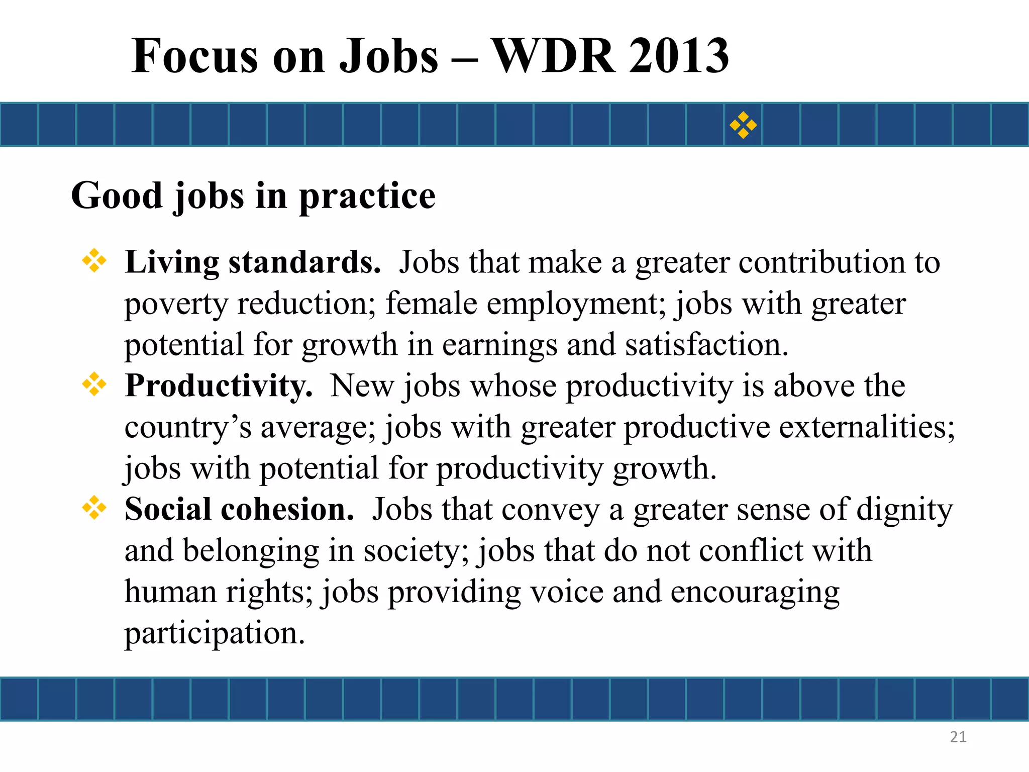 Good jobs in practice
 Living standards. Jobs that make a greater contribution to
poverty reduction; female employment; jobs with greater
potential for growth in earnings and satisfaction.
 Productivity. New jobs whose productivity is above the
country’s average; jobs with greater productive externalities;
jobs with potential for productivity growth.
 Social cohesion. Jobs that convey a greater sense of dignity
and belonging in society; jobs that do not conflict with
human rights; jobs providing voice and encouraging
participation.
21
Focus on Jobs – WDR 2013

 