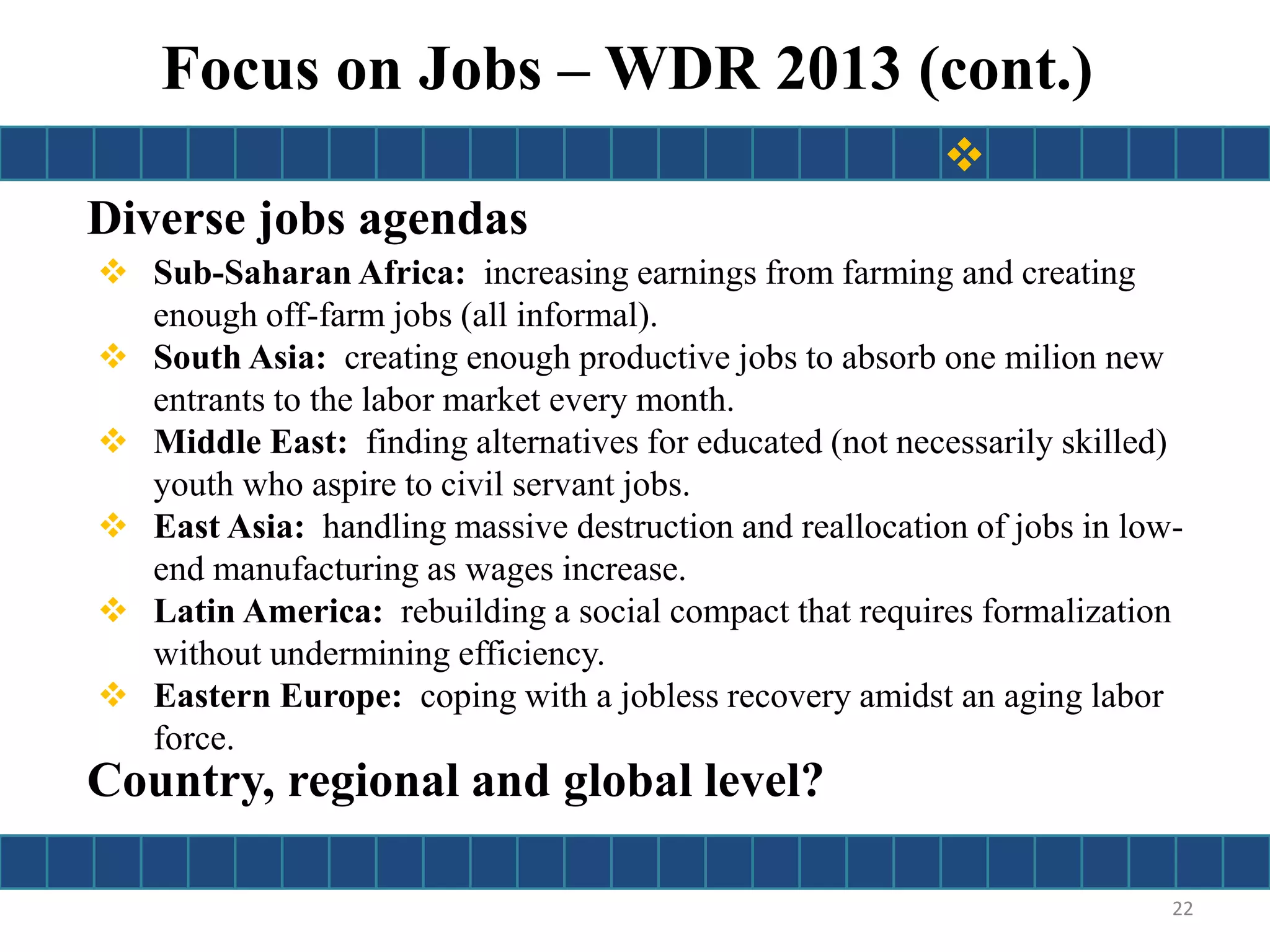 Diverse jobs agendas
 Sub-Saharan Africa: increasing earnings from farming and creating
enough off-farm jobs (all informal).
 South Asia: creating enough productive jobs to absorb one milion new
entrants to the labor market every month.
 Middle East: finding alternatives for educated (not necessarily skilled)
youth who aspire to civil servant jobs.
 East Asia: handling massive destruction and reallocation of jobs in low-
end manufacturing as wages increase.
 Latin America: rebuilding a social compact that requires formalization
without undermining efficiency.
 Eastern Europe: coping with a jobless recovery amidst an aging labor
force.
22
Focus on Jobs – WDR 2013 (cont.)

Country, regional and global level?
 