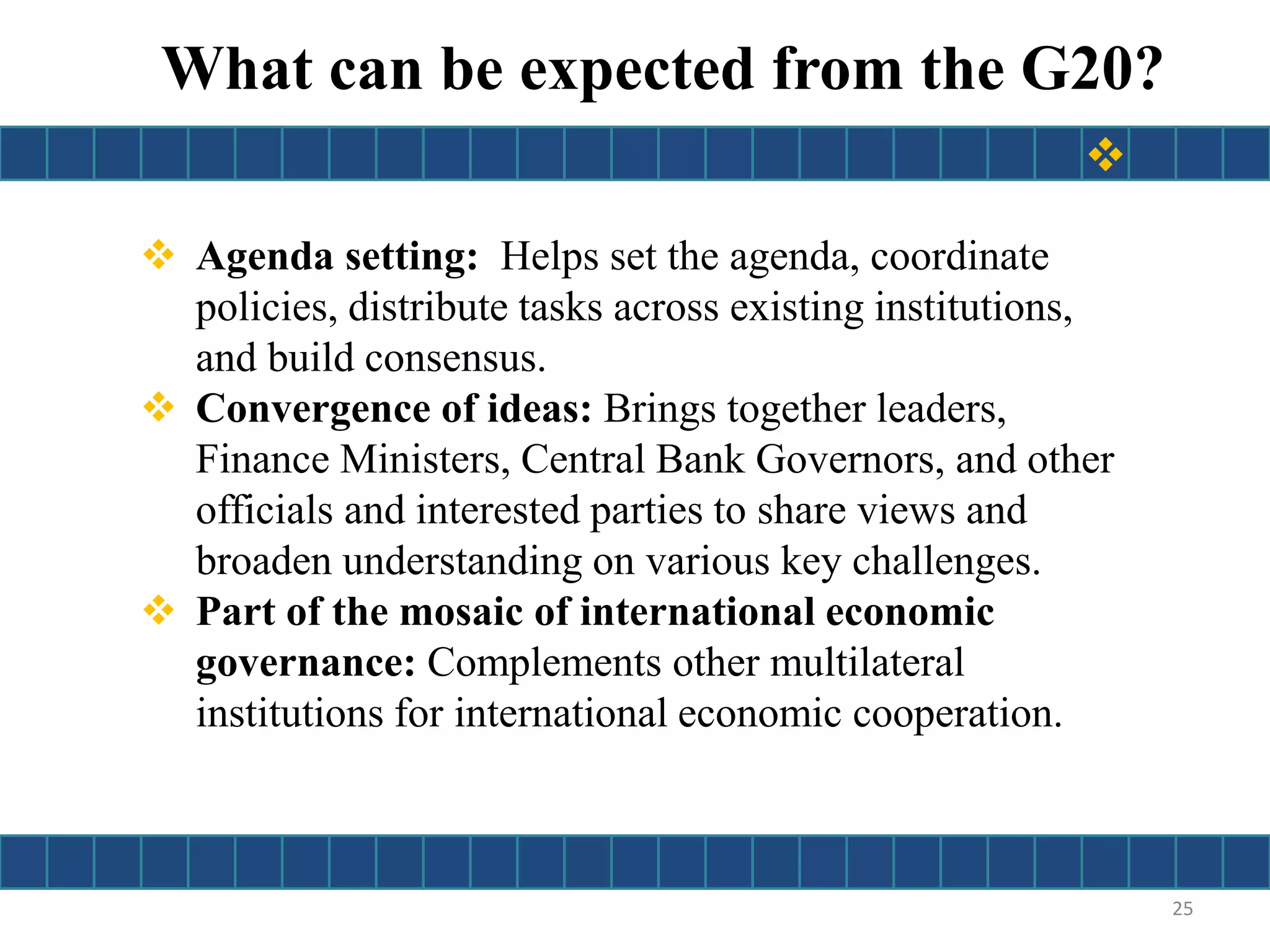  Agenda setting: Helps set the agenda, coordinate
policies, distribute tasks across existing institutions,
and build consensus.
 Convergence of ideas: Brings together leaders,
Finance Ministers, Central Bank Governors, and other
officials and interested parties to share views and
broaden understanding on various key challenges.
 Part of the mosaic of international economic
governance: Complements other multilateral
institutions for international economic cooperation.
What can be expected from the G20?
25

 