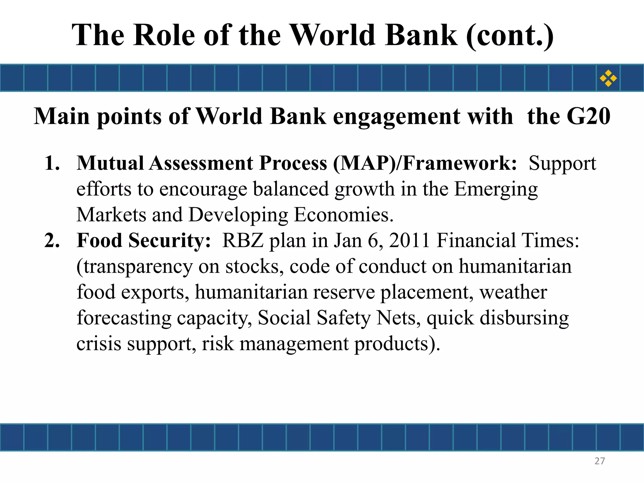 Main points of World Bank engagement with the G20
1. Mutual Assessment Process (MAP)/Framework: Support
efforts to encourage balanced growth in the Emerging
Markets and Developing Economies.
2. Food Security: RBZ plan in Jan 6, 2011 Financial Times:
(transparency on stocks, code of conduct on humanitarian
food exports, humanitarian reserve placement, weather
forecasting capacity, Social Safety Nets, quick disbursing
crisis support, risk management products).
The Role of the World Bank (cont.)
27

 