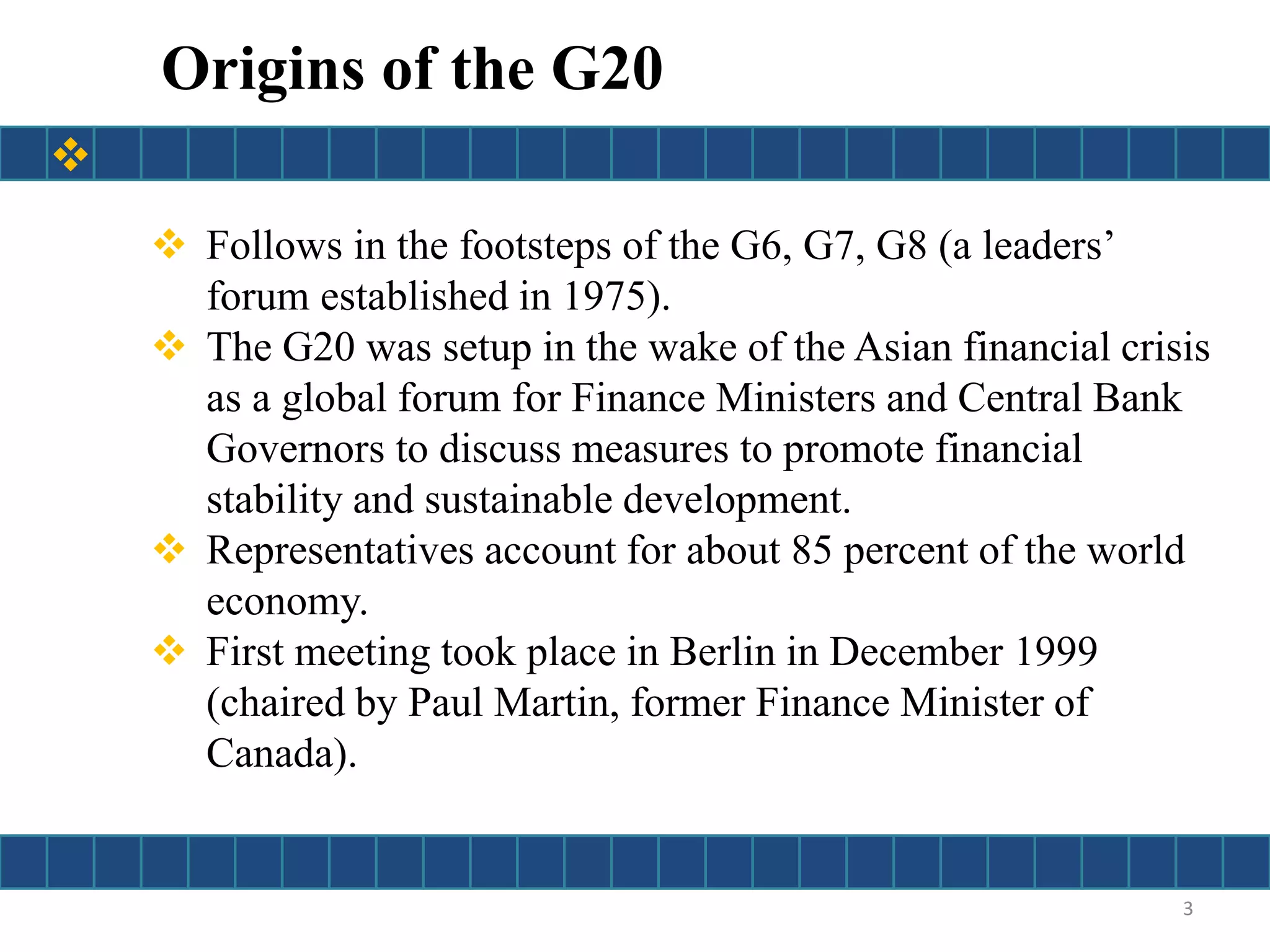  Follows in the footsteps of the G6, G7, G8 (a leaders’
forum established in 1975).
 The G20 was setup in the wake of the Asian financial crisis
as a global forum for Finance Ministers and Central Bank
Governors to discuss measures to promote financial
stability and sustainable development.
 Representatives account for about 85 percent of the world
economy.
 First meeting took place in Berlin in December 1999
(chaired by Paul Martin, former Finance Minister of
Canada).
Origins of the G20
3

 