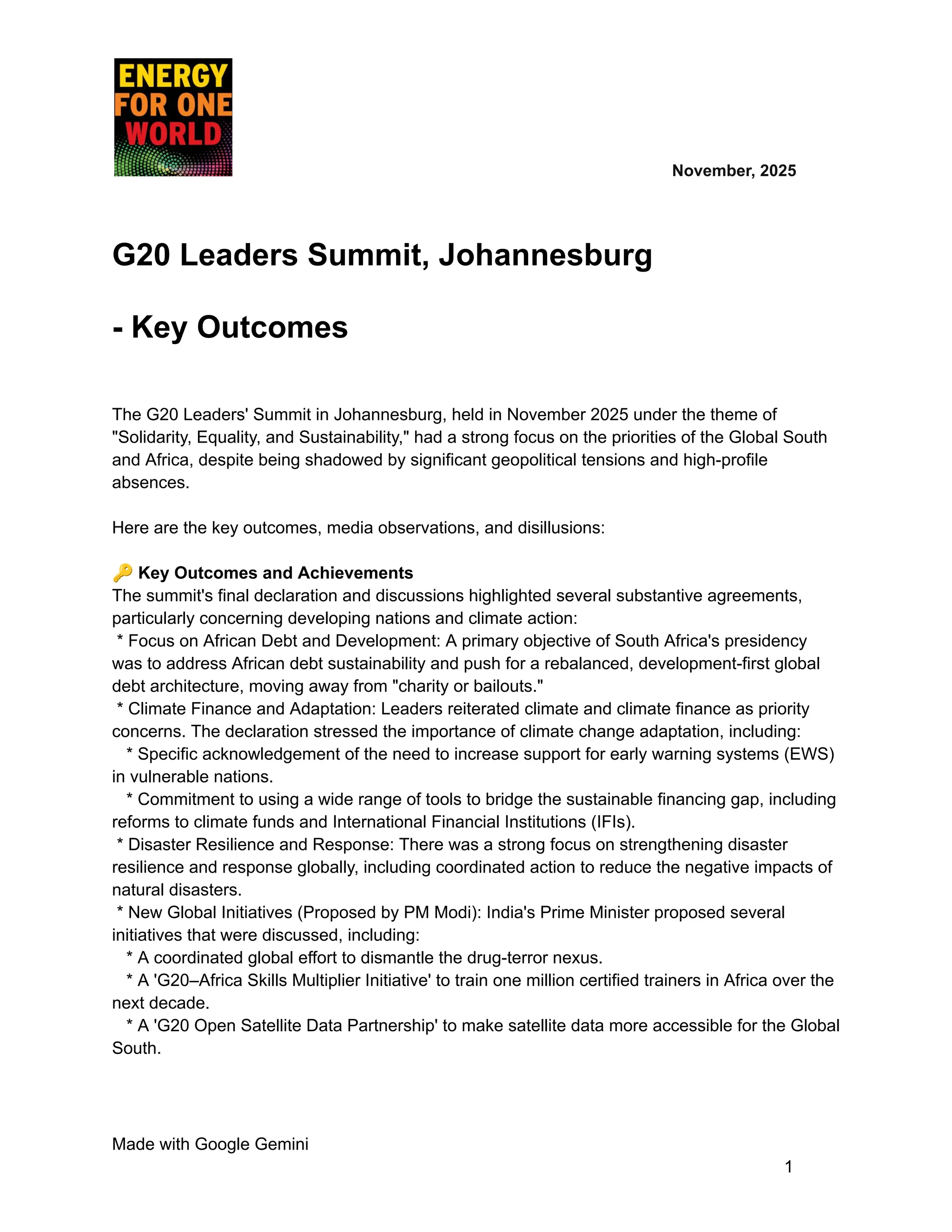 ​ ​ ​ ​ ​ ​ ​ ​ November, 2025
G20 Leaders Summit, Johannesburg
- Key Outcomes
The G20 Leaders' Summit in Johannesburg, held in November 2025 under the theme of
"Solidarity, Equality, and Sustainability," had a strong focus on the priorities of the Global South
and Africa, despite being shadowed by significant geopolitical tensions and high-profile
absences.
Here are the key outcomes, media observations, and disillusions:
🔑Key Outcomes and Achievements
The summit's final declaration and discussions highlighted several substantive agreements,
particularly concerning developing nations and climate action:
* Focus on African Debt and Development: A primary objective of South Africa's presidency
was to address African debt sustainability and push for a rebalanced, development-first global
debt architecture, moving away from "charity or bailouts."
* Climate Finance and Adaptation: Leaders reiterated climate and climate finance as priority
concerns. The declaration stressed the importance of climate change adaptation, including:
* Specific acknowledgement of the need to increase support for early warning systems (EWS)
in vulnerable nations.
* Commitment to using a wide range of tools to bridge the sustainable financing gap, including
reforms to climate funds and International Financial Institutions (IFIs).
* Disaster Resilience and Response: There was a strong focus on strengthening disaster
resilience and response globally, including coordinated action to reduce the negative impacts of
natural disasters.
* New Global Initiatives (Proposed by PM Modi): India's Prime Minister proposed several
initiatives that were discussed, including:
* A coordinated global effort to dismantle the drug-terror nexus.
* A 'G20–Africa Skills Multiplier Initiative' to train one million certified trainers in Africa over the
next decade.
* A 'G20 Open Satellite Data Partnership' to make satellite data more accessible for the Global
South.
Made with Google Gemini
1
 