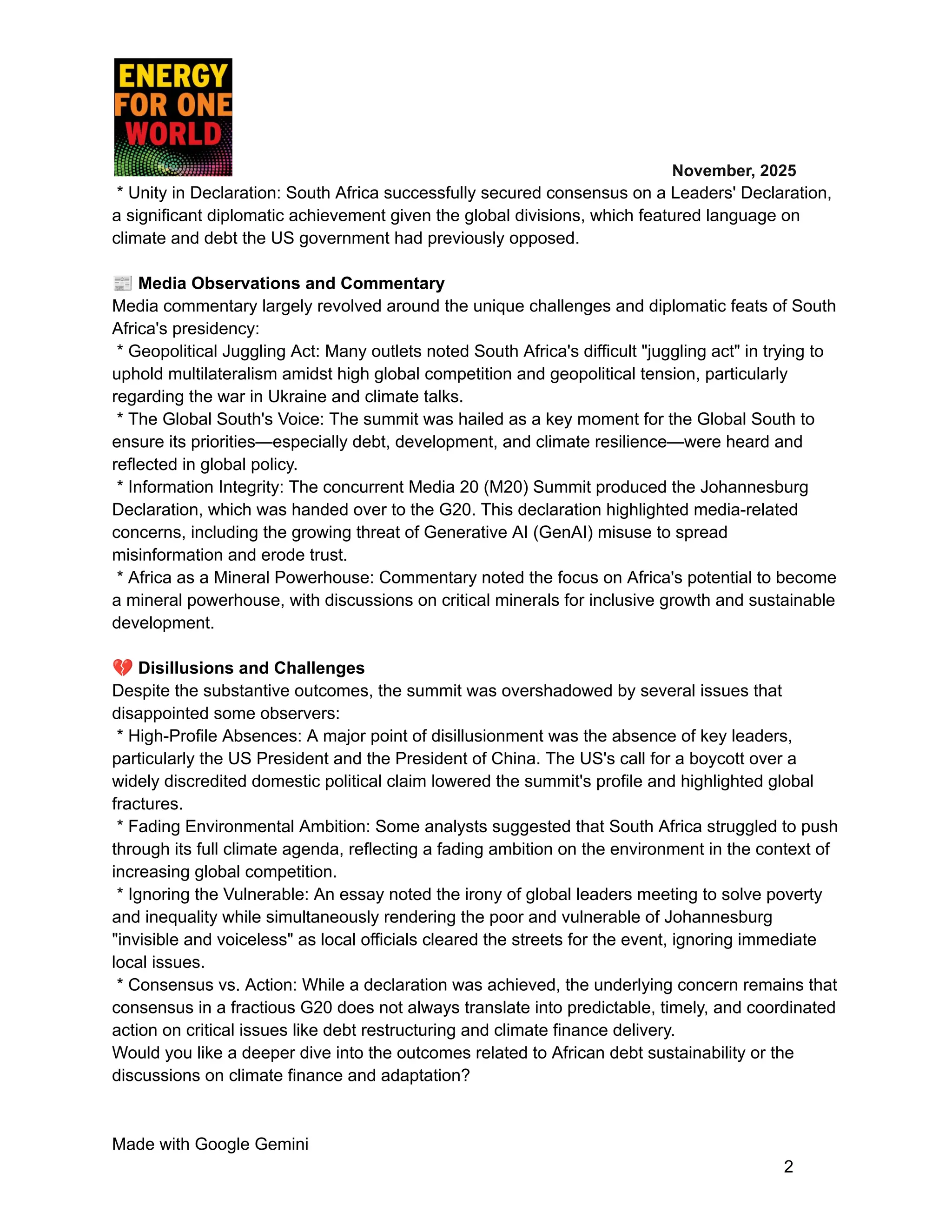 ​ ​ ​ ​ ​ ​ ​ ​ November, 2025
* Unity in Declaration: South Africa successfully secured consensus on a Leaders' Declaration,
a significant diplomatic achievement given the global divisions, which featured language on
climate and debt the US government had previously opposed.
📰Media Observations and Commentary
Media commentary largely revolved around the unique challenges and diplomatic feats of South
Africa's presidency:
* Geopolitical Juggling Act: Many outlets noted South Africa's difficult "juggling act" in trying to
uphold multilateralism amidst high global competition and geopolitical tension, particularly
regarding the war in Ukraine and climate talks.
* The Global South's Voice: The summit was hailed as a key moment for the Global South to
ensure its priorities—especially debt, development, and climate resilience—were heard and
reflected in global policy.
* Information Integrity: The concurrent Media 20 (M20) Summit produced the Johannesburg
Declaration, which was handed over to the G20. This declaration highlighted media-related
concerns, including the growing threat of Generative AI (GenAI) misuse to spread
misinformation and erode trust.
* Africa as a Mineral Powerhouse: Commentary noted the focus on Africa's potential to become
a mineral powerhouse, with discussions on critical minerals for inclusive growth and sustainable
development.
💔Disillusions and Challenges
Despite the substantive outcomes, the summit was overshadowed by several issues that
disappointed some observers:
* High-Profile Absences: A major point of disillusionment was the absence of key leaders,
particularly the US President and the President of China. The US's call for a boycott over a
widely discredited domestic political claim lowered the summit's profile and highlighted global
fractures.
* Fading Environmental Ambition: Some analysts suggested that South Africa struggled to push
through its full climate agenda, reflecting a fading ambition on the environment in the context of
increasing global competition.
* Ignoring the Vulnerable: An essay noted the irony of global leaders meeting to solve poverty
and inequality while simultaneously rendering the poor and vulnerable of Johannesburg
"invisible and voiceless" as local officials cleared the streets for the event, ignoring immediate
local issues.
* Consensus vs. Action: While a declaration was achieved, the underlying concern remains that
consensus in a fractious G20 does not always translate into predictable, timely, and coordinated
action on critical issues like debt restructuring and climate finance delivery.
Would you like a deeper dive into the outcomes related to African debt sustainability or the
discussions on climate finance and adaptation?
Made with Google Gemini
2
 