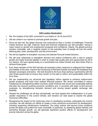 G20 Leaders Declaration
1.     We, the Leaders of the G20, convened in Los Cabos on 18-19 June 2012.
2.     We are united in our resolve to promote growth and jobs.
3.     Since we last met, the global recovery has continued to face a number of challenges. Financial
       market tensions are high. External, fiscal and financial imbalances are still prevalent, having a
       major impact on growth and employment prospects and confidence. Clearly, the global economy
       remains vulnerable, with a negative impact on the everyday lives of people all over the world,
       affecting jobs, trade, development, and the environment.
4.     We will act together to strengthen recovery and address financial market tensions.
5.     We will work collectively to strengthen demand and restore confidence with a view to support
       growth and foster financial stability in order to create high quality jobs and opportunities for all of
       our citizens. We have agreed today on a coordinated Los Cabos Growth and Jobs Action Plan to
       achieve those goals.
6.     Euro Area members of the G20 will take all necessary policy measures to safeguard the integrity
       and stability of the area, improve the functioning of financial markets and break the feedback loop
       between sovereigns and banks. We look forward to the Euro Area working in partnership with the
       next Greek government to ensure they remain on the path to reform and sustainability within the
       Euro Area.
7.     We are implementing our structural and regulatory reform agenda to enhance medium-term
       growth prospects and build more resilient financial systems. We remain committed to reduce
       imbalances by strengthening deficit countries’ public finances with sound and sustainable policies
       that take into account evolving economic conditions and, in countries with large current account
       surpluses, by strengthening domestic demand and moving toward greater exchange rate
       flexibility.
8.     Despite the challenges we all face domestically, we have agreed that multilateralism is of even
       greater importance in the current climate, and remains our best asset to resolve the global
       economy's difficulties.
9.     Recognizing the impact of the continuing crisis on developing countries, particularly low income
       countries, we will intensify our efforts to create a more conducive environment for development,
       including supporting infrastructure investment. Our policy actions will improve living conditions
       across the globe and protect the most vulnerable. In particular, by stabilizing global markets and
       promoting stronger growth, we will generate significant positive effects on development and
       poverty reduction across the globe.

                                                                                                            1	
  
	
  
 