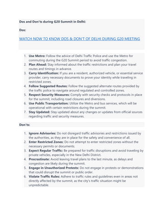 Dos and Don'ts during G20 Summit in Delhi:
Dos:
WATCH NOW TO KNOW DOS & DON’T OF DELHI DURING G20 MEETING
1. Use Metro: Follow the advice of Delhi Traffic Police and use the Metro for
commuting during the G20 Summit period to avoid traffic congestion.
2. Plan Ahead: Stay informed about the traffic restrictions and plan your travel
routes and timings in advance.
3. Carry Identification: If you are a resident, authorized vehicle, or essential service
provider, carry necessary documents to prove your identity while traveling in
restricted zones.
4. Follow Suggested Routes: Follow the suggested alternate routes provided by
the traffic police to navigate around regulated and controlled zones.
5. Respect Security Measures: Comply with security checks and protocols in place
for the summit, including road closures and diversions.
6. Use Public Transportation: Utilize the Metro and bus services, which will be
operational with certain restrictions during the summit.
7. Stay Updated: Stay updated about any changes or updates from official sources
regarding traffic and security measures.
Don'ts:
1. Ignore Advisories: Do not disregard traffic advisories and restrictions issued by
the authorities, as they are in place for the safety and convenience of all.
2. Enter Restricted Zones: Do not attempt to enter restricted zones without the
necessary permits or documents.
3. Expect Regular Traffic: Be prepared for traffic disruptions and avoid traveling by
private vehicles, especially in the New Delhi District.
4. Procrastinate: Avoid leaving travel plans to the last minute, as delays and
congestion are likely during the summit.
5. Engage in Unauthorized Protests: Do not engage in protests or demonstrations
that could disrupt the summit or public order.
6. Violate Traffic Rules: Adhere to traffic rules and guidelines even in areas not
directly affected by the summit, as the city's traffic situation might be
unpredictable.
 