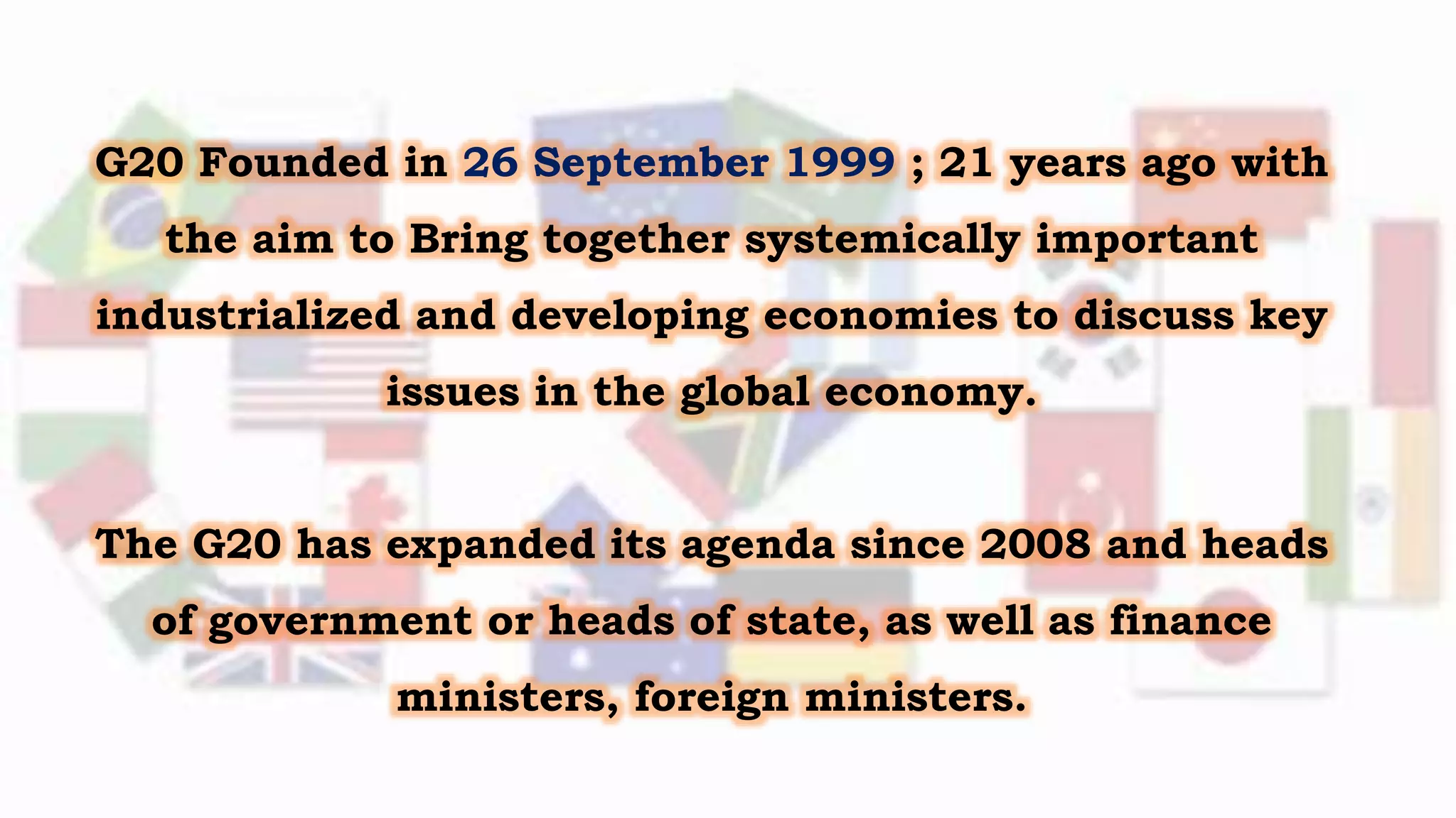 G20 Founded in 26 September 1999 ; 21 years ago with
the aim to Bring together systemically important
industrialized and developing economies to discuss key
issues in the global economy.
The G20 has expanded its agenda since 2008 and heads
of government or heads of state, as well as finance
ministers, foreign ministers.
 