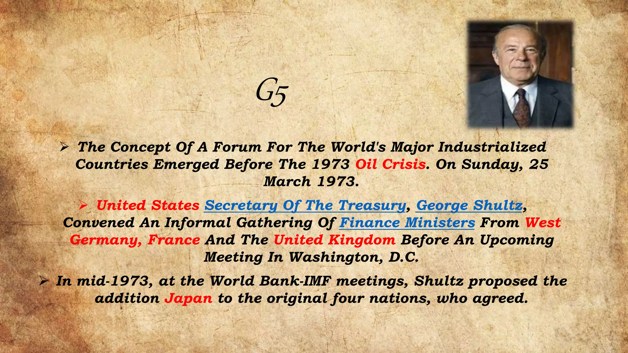 G5
 The Concept Of A Forum For The World's Major Industrialized
Countries Emerged Before The 1973 Oil Crisis. On Sunday, 25
March 1973.
 United States Secretary Of The Treasury, George Shultz,
Convened An Informal Gathering Of Finance Ministers From West
Germany, France And The United Kingdom Before An Upcoming
Meeting In Washington, D.C.
 In mid-1973, at the World Bank-IMF meetings, Shultz proposed the
addition Japan to the original four nations, who agreed.
 