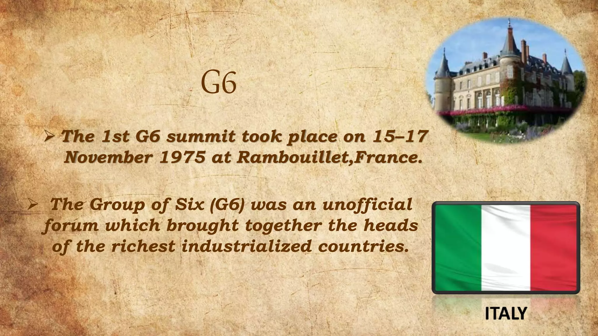 G6
 The 1st G6 summit took place on 15–17
November 1975 at Rambouillet,France.
 The Group of Six (G6) was an unofficial
forum which brought together the heads
of the richest industrialized countries.
 