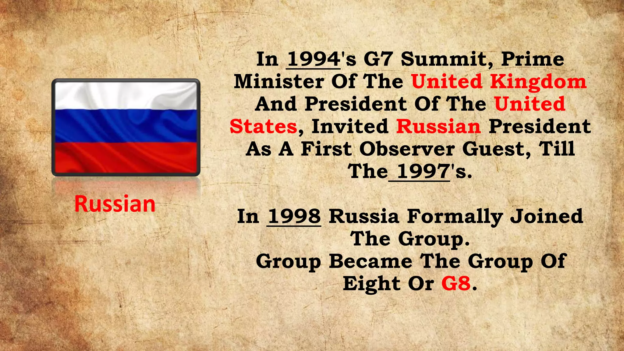 In 1994's G7 Summit, Prime
Minister Of The United Kingdom
And President Of The United
States, Invited Russian President
As A First Observer Guest, Till
The 1997's.
In 1998 Russia Formally Joined
The Group.
Group Became The Group Of
Eight Or G8.
Russian
 