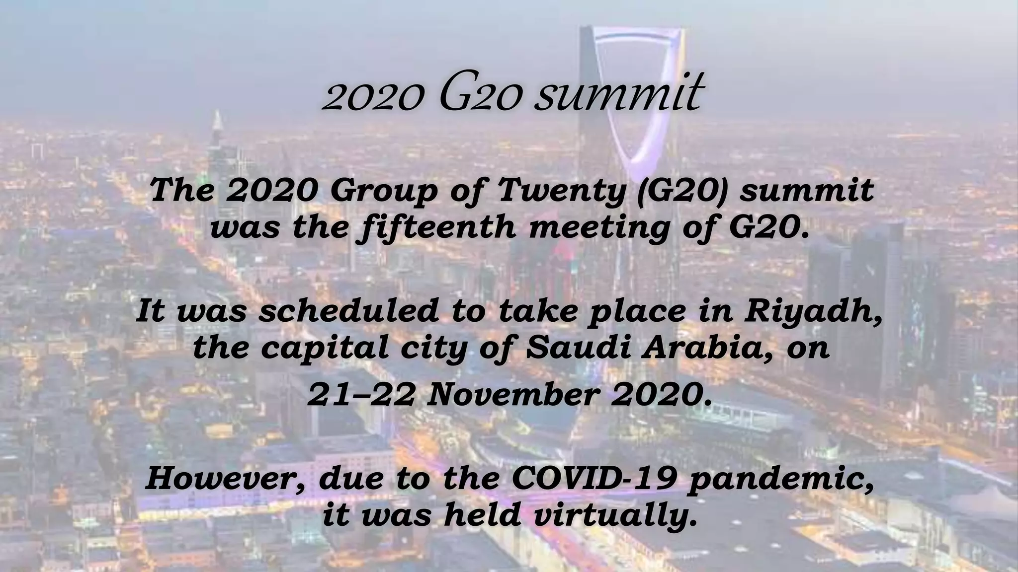 2020 G20 summit
The 2020 Group of Twenty (G20) summit
was the fifteenth meeting of G20.
It was scheduled to take place in Riyadh,
the capital city of Saudi Arabia, on
21–22 November 2020.
However, due to the COVID-19 pandemic,
it was held virtually.
 