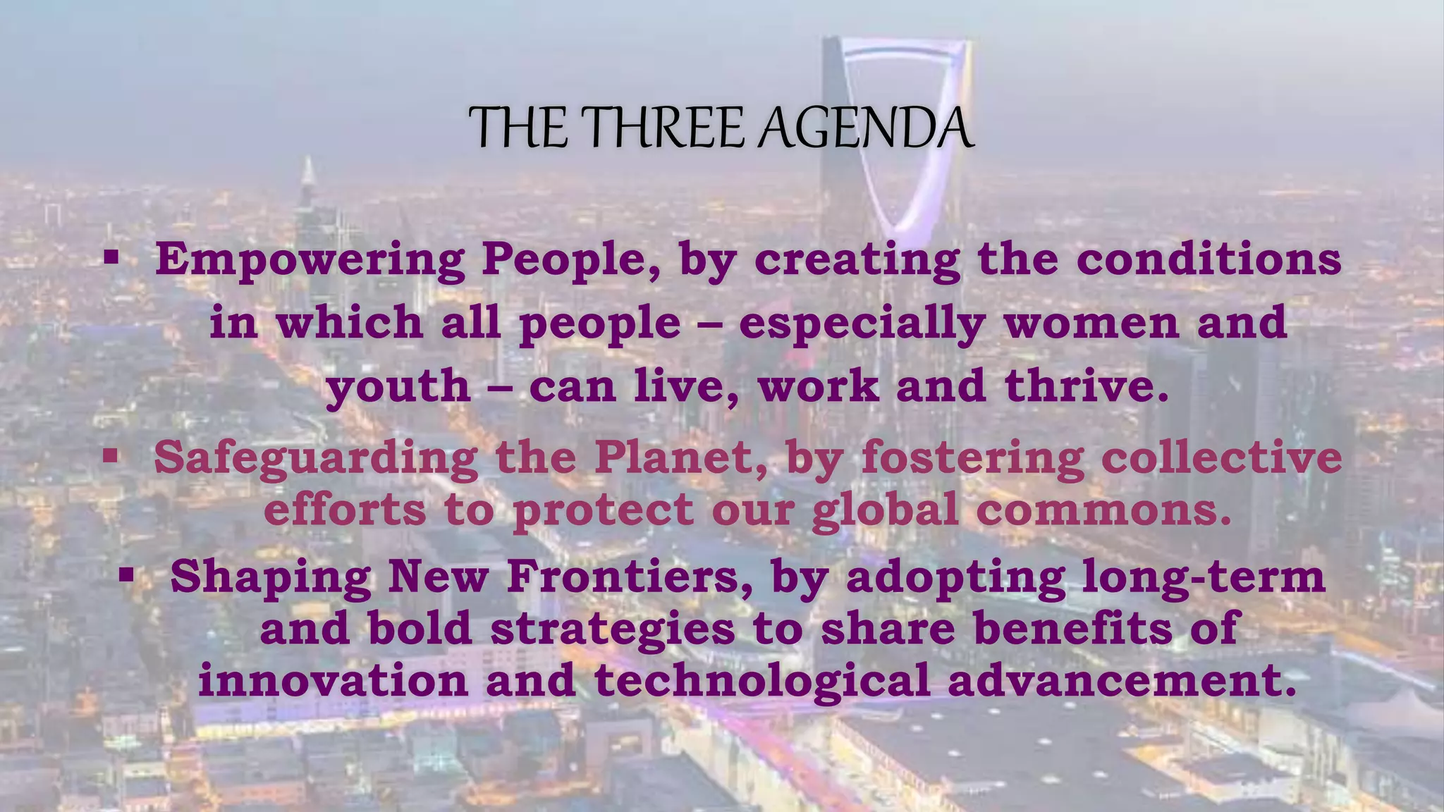THE THREE AGENDA
 Empowering People, by creating the conditions
in which all people – especially women and
youth – can live, work and thrive.
 Safeguarding the Planet, by fostering collective
efforts to protect our global commons.
 Shaping New Frontiers, by adopting long-term
and bold strategies to share benefits of
innovation and technological advancement.
 