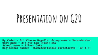 Presentation on G20
By Cadet - Sri Charan Nagalla Group name - Secunderabad
Unit name - 2(T)Air Sqn (Tech) NCC
School name - Silver Oaks
Regimental number -TG2022JDF114210 Directorate - AP & T
 